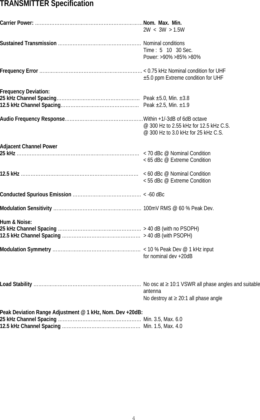   4 TRANSMITTER Specification  Carrier Power: ………………………………………………………… Nom.  Max.  Min. 2W  &lt;  3W  &gt; 1.5W  Sustained Transmission …………………………………………… Nominal conditions Time :  5   10   30 Sec. Power: &gt;90% &gt;85% &gt;80%  Frequency Error ……………………………………………………… &lt; 0.75 kHz Nominal condition for UHF ±5.0 ppm Extreme condition for UHF  Frequency Deviation: 25 kHz Channel Spacing……………………………………………  Peak ±5.0, Min. ±3.8 12.5 kHz Channel Spacing…………………………………………  Peak ±2.5, Min. ±1.9  Audio Frequency Response………………………………………… Within +1/-3dB of 6dB octave @ 300 Hz to 2.55 kHz for 12.5 kHz C.S. @ 300 Hz to 3.0 kHz for 25 kHz C.S.  Adjacent Channel Power 25 kHz …………………………………………………………………  &lt; 70 dBc @ Nominal Condition &lt; 65 dBc @ Extreme Condition  12.5 kHz ……………………………………………………………… &lt; 60 dBc @ Nominal Condition &lt; 55 dBc @ Extreme Condition  Conducted Spurious Emission …………………………………… &lt; -60 dBc  Modulation Sensitivity ……………………………………………… 100mV RMS @ 60 % Peak Dev.  Hum &amp; Noise: 25 kHz Channel Spacing …………………………………………… &gt; 40 dB (with no PSOPH) 12.5 kHz Channel Spacing …………………………………………  &gt; 40 dB (with PSOPH)  Modulation Symmetry ………………………………………………  &lt; 10 % Peak Dev @ 1 kHz input  for nominal dev +20dB    Load Stability ………………………………………………………… No osc at ≥ 10:1 VSWR all phase angles and suitable antenna No destroy at ≥ 20:1 all phase angle  Peak Deviation Range Adjustment @ 1 kHz, Nom. Dev +20dB: 25 kHz Channel Spacing …………………………………………… Min. 3.5, Max. 6.0 12.5 kHz Channel Spacing …………………………………………  Min. 1.5, Max. 4.0    