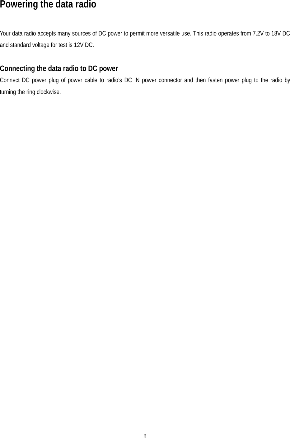   8  Powering the data radio  Your data radio accepts many sources of DC power to permit more versatile use. This radio operates from 7.2V to 18V DC and standard voltage for test is 12V DC.  Connecting the data radio to DC power Connect DC power plug of power cable to radio’s DC IN power connector and then fasten power plug to the radio by turning the ring clockwise. 
