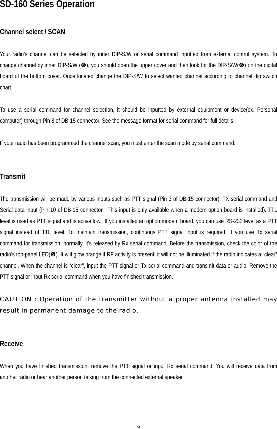   9 SD-160 Series Operation  Channel select / SCAN  Your radio’s channel can be selected by inner DIP-S/W or serial command inputted from external control system. To change channel by inner DIP-S/W (&amp;), you should open the upper cover and then look for the DIP-S/W(&amp;) on the digital board of the bottom cover. Once located change the DIP-S/W to select wanted channel according to channel dip switch chart.  To use a serial command for channel selection, it should be inputted by external equipment or device(ex. Personal computer) through Pin 8 of DB-15 connector. See the message format for serial command for full details.  If your radio has been programmed the channel scan, you must enter the scan mode by serial command.   Transmit  The transmission will be made by various inputs such as PTT signal (Pin 3 of DB-15 connector), TX serial command and Serial data input (Pin 10 of DB-15 connector : This input is only available when a modem option board is installed). TTL level is used as PTT signal and is active low.  If you installed an option modem board, you can use RS-232 level as a PTT signal instead of TTL level. To maintain transmission, continuous PTT signal input is required. If you use Tx serial command for transmission, normally, it’s released by Rx serial command. Before the transmission, check the color of the radio’s top-panel LED(%). It will glow orange if RF activity is present; it will not be illuminated if the radio indicates a “clear” channel. When the channel is “clear”, input the PTT signal or Tx serial command and transmit data or audio. Remove the PTT signal or input Rx serial command when you have finished transmission.  CAUTION : Operation of the transmitter without a proper antenna installed may result in permanent damage to the radio.   Receive  When you have finished transmission, remove the PTT signal or input Rx serial command. You will receive data from another radio or hear another person talking from the connected external speaker. 