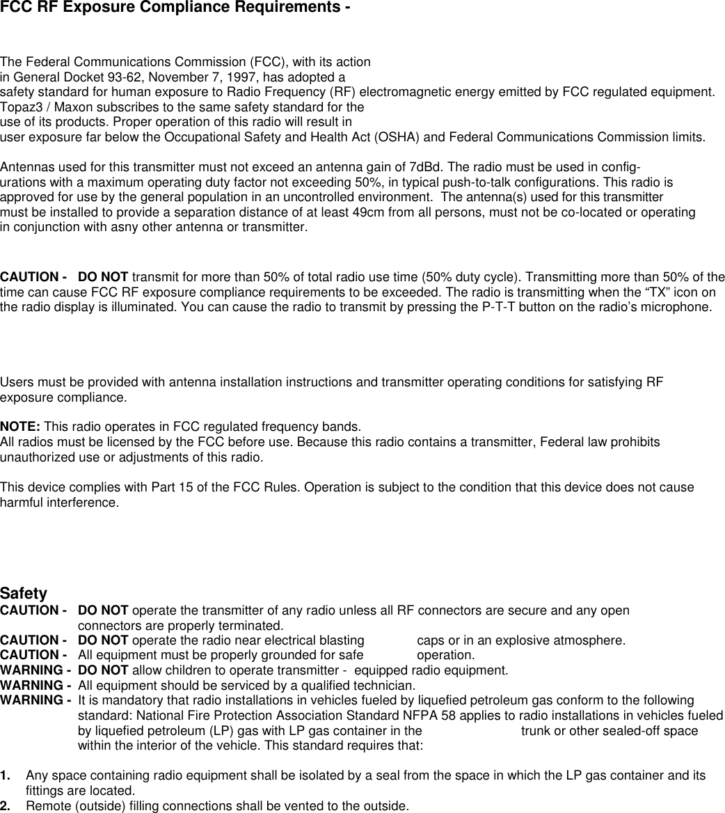 FCC RF Exposure Compliance Requirements -The Federal Communications Commission (FCC), with its actionin General Docket 93-62, November 7, 1997, has adopted asafety standard for human exposure to Radio Frequency (RF) electromagnetic energy emitted by FCC regulated equipment.Topaz3 / Maxon subscribes to the same safety standard for theuse of its products. Proper operation of this radio will result inuser exposure far below the Occupational Safety and Health Act (OSHA) and Federal Communications Commission limits.Antennas used for this transmitter must not exceed an antenna gain of 7dBd. The radio must be used in config-urations with a maximum operating duty factor not exceeding 50%, in typical push-to-talk configurations. This radio is approved for use by the general population in an uncontrolled environment.  The antenna(s) used for this transmittermust be installed to provide a separation distance of at least 49cm from all persons, must not be co-located or operating in conjunction with asny other antenna or transmitter.  CAUTION - DO NOT transmit for more than 50% of total radio use time (50% duty cycle). Transmitting more than 50% of thetime can cause FCC RF exposure compliance requirements to be exceeded. The radio is transmitting when the “TX” icon onthe radio display is illuminated. You can cause the radio to transmit by pressing the P-T-T button on the radio’s microphone.   Users must be provided with antenna installation instructions and transmitter operating conditions for satisfying RFexposure compliance.NOTE: This radio operates in FCC regulated frequency bands.All radios must be licensed by the FCC before use. Because this radio contains a transmitter, Federal law prohibitsunauthorized use or adjustments of this radio.This device complies with Part 15 of the FCC Rules. Operation is subject to the condition that this device does not causeharmful interference.SafetyCAUTION -  DO NOT operate the transmitter of any radio unless all RF connectors are secure and any open connectors are properly terminated.CAUTION -  DO NOT operate the radio near electrical blasting  caps or in an explosive atmosphere.CAUTION -  All equipment must be properly grounded for safe  operation.WARNING -  DO NOT allow children to operate transmitter -  equipped radio equipment.WARNING -  All equipment should be serviced by a qualified technician.WARNING -  It is mandatory that radio installations in vehicles fueled by liquefied petroleum gas conform to the followingstandard: National Fire Protection Association Standard NFPA 58 applies to radio installations in vehicles fueledby liquefied petroleum (LP) gas with LP gas container in the  trunk or other sealed-off spacewithin the interior of the vehicle. This standard requires that:1.  Any space containing radio equipment shall be isolated by a seal from the space in which the LP gas container and itsfittings are located.2.  Remote (outside) filling connections shall be vented to the outside.