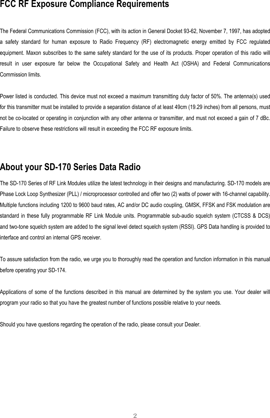  2 FCC RF Exposure Compliance Requirements   The Federal Communications Commission (FCC), with its action in General Docket 93-62, November 7, 1997, has adopted a safety standard for human exposure to Radio Frequency (RF) electromagnetic energy emitted by FCC regulated equipment. Maxon subscribes to the same safety standard for the use of its products. Proper operation of this radio will result in user exposure far below the Occupational Safety and Health Act (OSHA) and Federal Communications Commission limits.  Power listed is conducted. This device must not exceed a maximum transmitting duty factor of 50%. The antenna(s) used for this transmitter must be installed to provide a separation distance of at least 49cm (19.29 inches) from all persons, must not be co-located or operating in conjunction with any other antenna or transmitter, and must not exceed a gain of 7 dBc. Failure to observe these restrictions will result in exceeding the FCC RF exposure limits.  About your SD-170 Series Data Radio The SD-170 Series of RF Link Modules utilize the latest technology in their designs and manufacturing. SD-170 models are Phase Lock Loop Synthesizer (PLL) / microprocessor controlled and offer two (2) watts of power with 16-channel capability. Multiple functions including 1200 to 9600 baud rates, AC and/or DC audio coupling, GMSK, FFSK and FSK modulation are standard in these fully programmable RF Link Module units. Programmable sub-audio squelch system (CTCSS &amp; DCS) and two-tone squelch system are added to the signal level detect squelch system (RSSI). GPS Data handling is provided to interface and control an internal GPS receiver.  To assure satisfaction from the radio, we urge you to thoroughly read the operation and function information in this manual before operating your SD-174.  Applications of some of the functions described in this manual are determined by the system you use. Your dealer will program your radio so that you have the greatest number of functions possible relative to your needs.  Should you have questions regarding the operation of the radio, please consult your Dealer.   