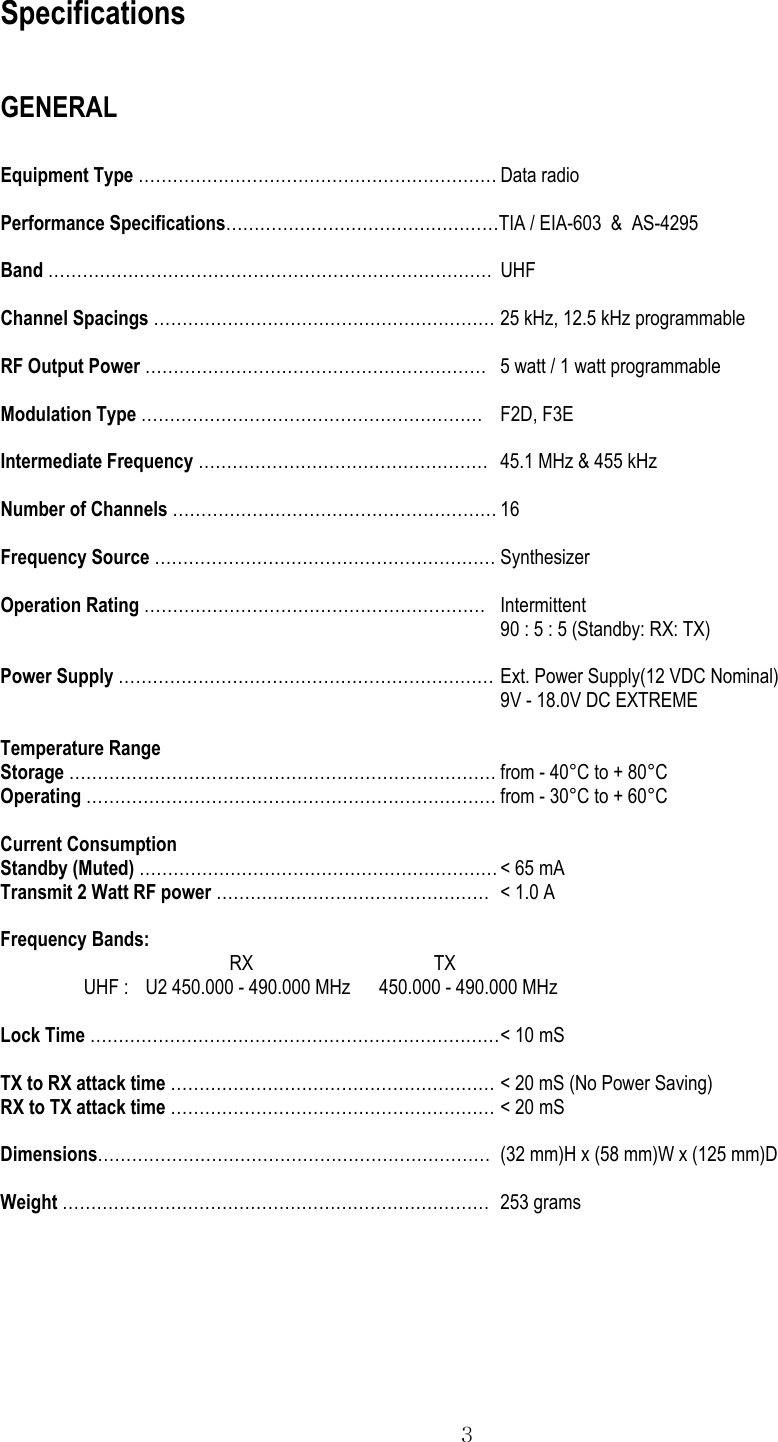  3 Specifications  GENERAL  Equipment Type ……………………………………………………… Data radio  Performance Specifications…………………………………………TIA / EIA-603  &amp;  AS-4295  Band …………………………………………………………………… UHF  Channel Spacings …………………………………………………… 25 kHz, 12.5 kHz programmable  RF Output Power ……………………………………………………  5 watt / 1 watt programmable  Modulation Type …………………………………………………… F2D, F3E  Intermediate Frequency ……………………………………………  45.1 MHz &amp; 455 kHz  Number of Channels ………………………………………………… 16  Frequency Source …………………………………………………… Synthesizer  Operation Rating …………………………………………………… Intermittent 90 : 5 : 5 (Standby: RX: TX)  Power Supply ………………………………………………………… Ext. Power Supply(12 VDC Nominal) 9V - 18.0V DC EXTREME  Temperature Range Storage ………………………………………………………………… from - 40°C to + 80°C Operating ……………………………………………………………… from - 30°C to + 60°C  Current Consumption Standby (Muted) ……………………………………………………… &lt; 65 mA Transmit 2 Watt RF power …………………………………………  &lt; 1.0 A  Frequency Bands: RX                                      TX UHF :    U2 450.000 - 490.000 MHz      450.000 - 490.000 MHz  Lock Time ……………………………………………………………… &lt; 10 mS  TX to RX attack time ………………………………………………… &lt; 20 mS (No Power Saving) RX to TX attack time ………………………………………………… &lt; 20 mS  Dimensions…………………………………………………………… (32 mm)H x (58 mm)W x (125 mm)D  Weight ………………………………………………………………… 253 grams   