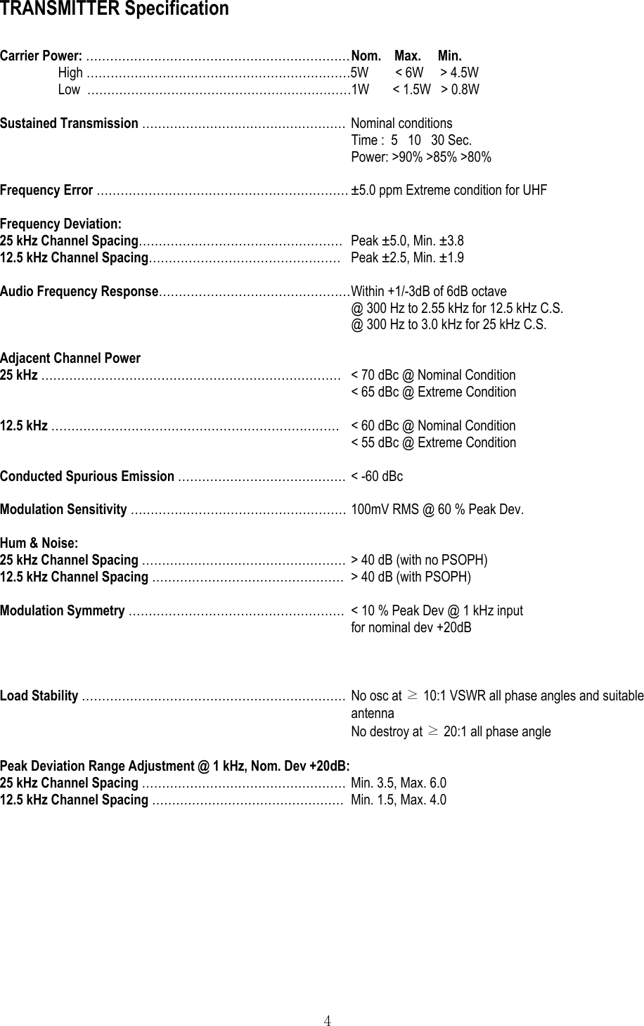  4 TRANSMITTER Specification  Carrier Power: ………………………………………………………… Nom.    Max.     Min. High …………………………………………………………5W        &lt; 6W     &gt; 4.5W Low  …………………………………………………………1W       &lt; 1.5W   &gt; 0.8W  Sustained Transmission …………………………………………… Nominal conditions Time :  5   10   30 Sec. Power: &gt;90% &gt;85% &gt;80%  Frequency Error ……………………………………………………… ±5.0 ppm Extreme condition for UHF  Frequency Deviation: 25 kHz Channel Spacing……………………………………………  Peak ±5.0, Min. ±3.8 12.5 kHz Channel Spacing…………………………………………  Peak ±2.5, Min. ±1.9  Audio Frequency Response………………………………………… Within +1/-3dB of 6dB octave @ 300 Hz to 2.55 kHz for 12.5 kHz C.S. @ 300 Hz to 3.0 kHz for 25 kHz C.S.  Adjacent Channel Power 25 kHz …………………………………………………………………  &lt; 70 dBc @ Nominal Condition &lt; 65 dBc @ Extreme Condition  12.5 kHz ……………………………………………………………… &lt; 60 dBc @ Nominal Condition &lt; 55 dBc @ Extreme Condition  Conducted Spurious Emission ……………………………………  &lt; -60 dBc  Modulation Sensitivity ……………………………………………… 100mV RMS @ 60 % Peak Dev.  Hum &amp; Noise: 25 kHz Channel Spacing …………………………………………… &gt; 40 dB (with no PSOPH) 12.5 kHz Channel Spacing …………………………………………  &gt; 40 dB (with PSOPH)  Modulation Symmetry ………………………………………………  &lt; 10 % Peak Dev @ 1 kHz input  for nominal dev +20dB    Load Stability ………………………………………………………… No osc at ≥ 10:1 VSWR all phase angles and suitable antenna No destroy at ≥ 20:1 all phase angle  Peak Deviation Range Adjustment @ 1 kHz, Nom. Dev +20dB: 25 kHz Channel Spacing …………………………………………… Min. 3.5, Max. 6.0 12.5 kHz Channel Spacing …………………………………………  Min. 1.5, Max. 4.0    