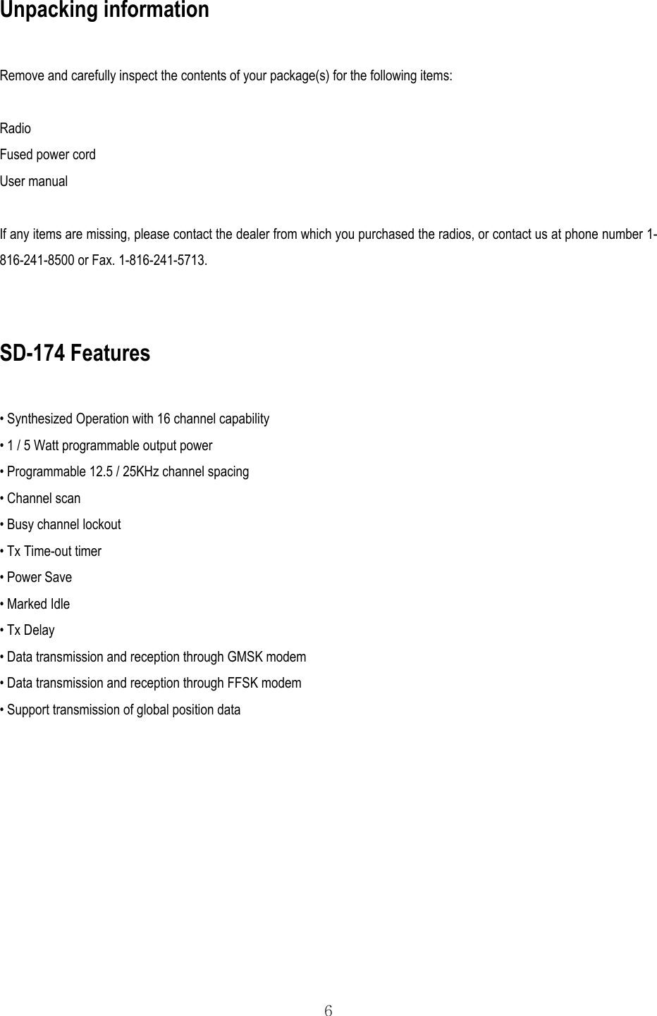  6 Unpacking information  Remove and carefully inspect the contents of your package(s) for the following items:  Radio Fused power cord User manual  If any items are missing, please contact the dealer from which you purchased the radios, or contact us at phone number 1-816-241-8500 or Fax. 1-816-241-5713.   SD-174 Features  • Synthesized Operation with 16 channel capability • 1 / 5 Watt programmable output power • Programmable 12.5 / 25KHz channel spacing • Channel scan • Busy channel lockout • Tx Time-out timer • Power Save • Marked Idle • Tx Delay • Data transmission and reception through GMSK modem • Data transmission and reception through FFSK modem • Support transmission of global position data   