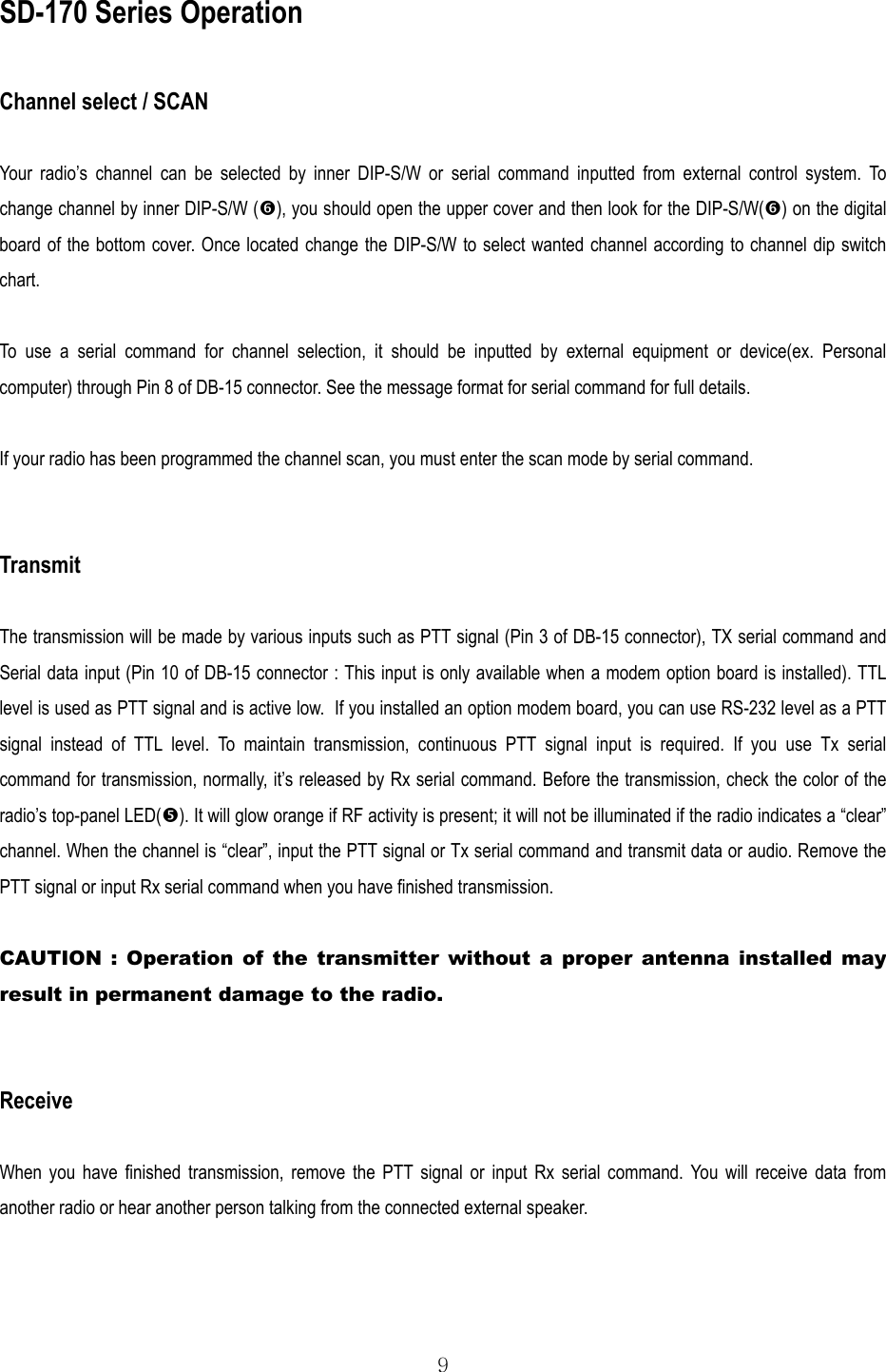  9 SD-170 Series Operation  Channel select / SCAN  Your radio’s channel can be selected by inner DIP-S/W or serial command inputted from external control system. To change channel by inner DIP-S/W (), you should open the upper cover and then look for the DIP-S/W() on the digital board of the bottom cover. Once located change the DIP-S/W to select wanted channel according to channel dip switch chart.  To use a serial command for channel selection, it should be inputted by external equipment or device(ex. Personal computer) through Pin 8 of DB-15 connector. See the message format for serial command for full details.  If your radio has been programmed the channel scan, you must enter the scan mode by serial command.   Transmit  The transmission will be made by various inputs such as PTT signal (Pin 3 of DB-15 connector), TX serial command and Serial data input (Pin 10 of DB-15 connector : This input is only available when a modem option board is installed). TTL level is used as PTT signal and is active low.  If you installed an option modem board, you can use RS-232 level as a PTT signal instead of TTL level. To maintain transmission, continuous PTT signal input is required. If you use Tx serial command for transmission, normally, it’s released by Rx serial command. Before the transmission, check the color of the radio’s top-panel LED(). It will glow orange if RF activity is present; it will not be illuminated if the radio indicates a “clear” channel. When the channel is “clear”, input the PTT signal or Tx serial command and transmit data or audio. Remove the PTT signal or input Rx serial command when you have finished transmission.  CAUTION : Operation of the transmitter without a proper antenna installed may result in permanent damage to the radio.   Receive  When you have finished transmission, remove the PTT signal or input Rx serial command. You will receive data from another radio or hear another person talking from the connected external speaker. 