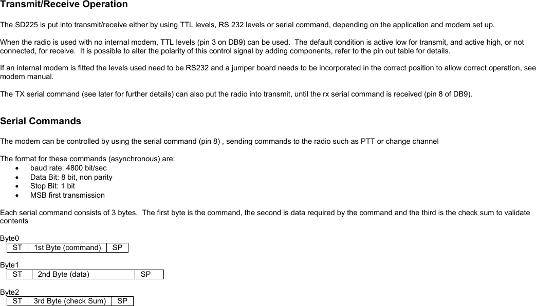  Transmit/Receive Operation  The SD225 is put into transmit/receive either by using TTL levels, RS 232 levels or serial command, depending on the application and modem set up.    When the radio is used with no internal modem, TTL levels (pin 3 on DB9) can be used.  The default condition is active low for transmit, and active high, or not connected, for receive.  It is possible to alter the polarity of this control signal by adding components, refer to the pin out table for details.  If an internal modem is fitted the levels used need to be RS232 and a jumper board needs to be incorporated in the correct position to allow correct operation, see modem manual.  The TX serial command (see later for further details) can also put the radio into transmit, until the rx serial command is received (pin 8 of DB9).     Serial Commands  The modem can be controlled by using the serial command (pin 8) , sending commands to the radio such as PTT or change channel  The format for these commands (asynchronous) are: •  baud rate: 4800 bit/sec •  Data Bit: 8 bit, non parity •  Stop Bit: 1 bit •  MSB first transmission  Each serial command consists of 3 bytes.  The first byte is the command, the second is data required by the command and the third is the check sum to validate contents  Byte0 ST    1st Byte (command)    SP    Byte1 ST    2nd Byte (data)          SP      Byte2 ST    3rd Byte (check Sum)    SP    