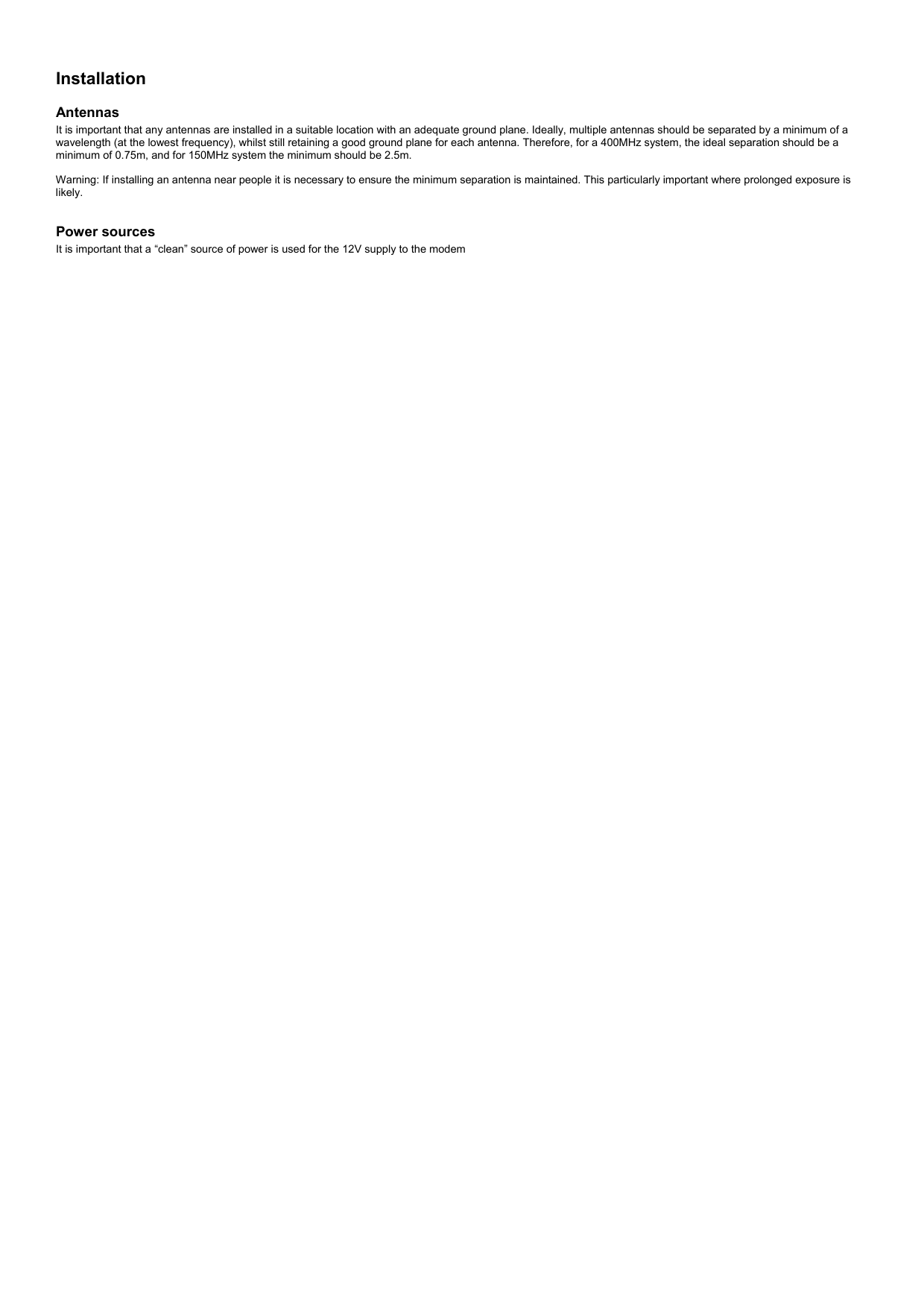  Installation  Antennas It is important that any antennas are installed in a suitable location with an adequate ground plane. Ideally, multiple antennas should be separated by a minimum of a wavelength (at the lowest frequency), whilst still retaining a good ground plane for each antenna. Therefore, for a 400MHz system, the ideal separation should be a minimum of 0.75m, and for 150MHz system the minimum should be 2.5m.  Warning: If installing an antenna near people it is necessary to ensure the minimum separation is maintained. This particularly important where prolonged exposure is likely.   Power sources It is important that a “clean” source of power is used for the 12V supply to the modem  
