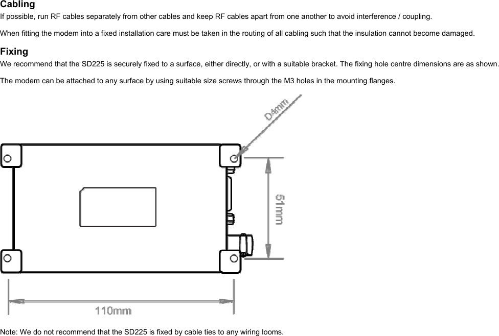  Cabling If possible, run RF cables separately from other cables and keep RF cables apart from one another to avoid interference / coupling.  When fitting the modem into a fixed installation care must be taken in the routing of all cabling such that the insulation cannot become damaged.  Fixing We recommend that the SD225 is securely fixed to a surface, either directly, or with a suitable bracket. The fixing hole centre dimensions are as shown.  The modem can be attached to any surface by using suitable size screws through the M3 holes in the mounting flanges.    Note: We do not recommend that the SD225 is fixed by cable ties to any wiring looms.  