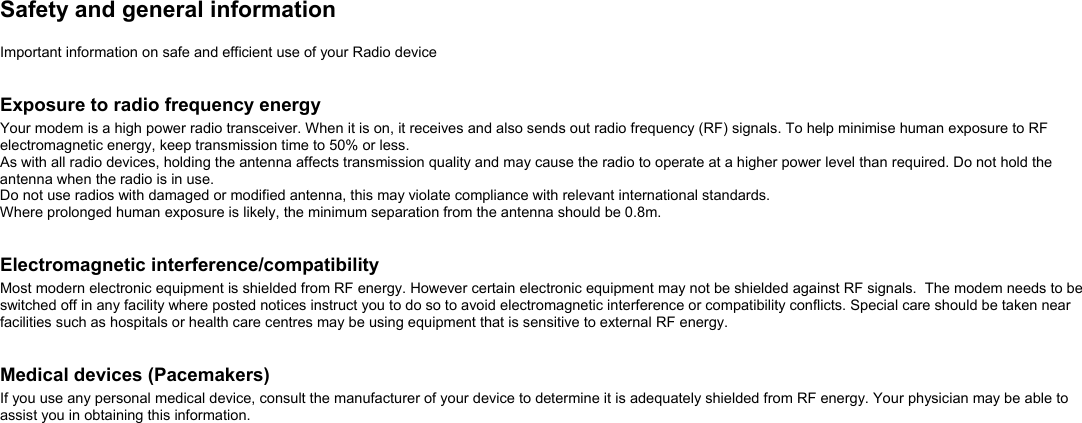  Safety and general information  Important information on safe and efficient use of your Radio device   Exposure to radio frequency energy Your modem is a high power radio transceiver. When it is on, it receives and also sends out radio frequency (RF) signals. To help minimise human exposure to RF electromagnetic energy, keep transmission time to 50% or less.   As with all radio devices, holding the antenna affects transmission quality and may cause the radio to operate at a higher power level than required. Do not hold the antenna when the radio is in use. Do not use radios with damaged or modified antenna, this may violate compliance with relevant international standards.  Where prolonged human exposure is likely, the minimum separation from the antenna should be 0.8m.   Electromagnetic interference/compatibility Most modern electronic equipment is shielded from RF energy. However certain electronic equipment may not be shielded against RF signals.  The modem needs to be switched off in any facility where posted notices instruct you to do so to avoid electromagnetic interference or compatibility conflicts. Special care should be taken near facilities such as hospitals or health care centres may be using equipment that is sensitive to external RF energy.    Medical devices (Pacemakers) If you use any personal medical device, consult the manufacturer of your device to determine it is adequately shielded from RF energy. Your physician may be able to assist you in obtaining this information.  