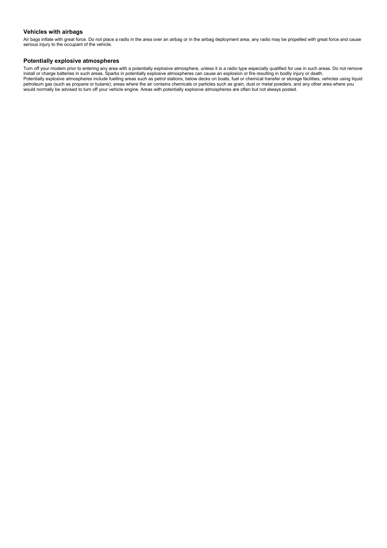  Vehicles with airbags Air bags inflate with great force. Do not place a radio in the area over an airbag or in the airbag deployment area, any radio may be propelled with great force and cause serious injury to the occupant of the vehicle.    Potentially explosive atmospheres Turn off your modem prior to entering any area with a potentially explosive atmosphere, unless it is a radio type especially qualified for use in such areas. Do not remove install or charge batteries in such areas. Sparks in potentially explosive atmospheres can cause an explosion or fire resulting in bodily injury or death. Potentially explosive atmospheres include fuelling areas such as petrol stations, below decks on boats, fuel or chemical transfer or storage facilities, vehicles using liquid petroleum gas (such as propane or butane); areas where the air contains chemicals or particles such as grain, dust or metal powders, and any other area where you would normally be advised to turn off your vehicle engine. Areas with potentially explosive atmospheres are often but not always posted.  