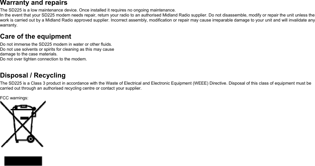  Warranty and repairs The SD225 is a low maintenance device. Once installed it requires no ongoing maintenance.   In the event that your SD225 modem needs repair, return your radio to an authorised Midland Radio supplier. Do not disassemble, modify or repair the unit unless the work is carried out by a Midland Radio approved supplier. Incorrect assembly, modification or repair may cause irreparable damage to your unit and will invalidate any warranty.   Care of the equipment Do not immerse the SD225 modem in water or other fluids. Do not use solvents or spirits for cleaning as this may cause damage to the case materials. Do not over tighten connection to the modem.   Disposal / Recycling The SD225 is a Class 3 product in accordance with the Waste of Electrical and Electronic Equipment (WEEE) Directive. Disposal of this class of equipment must be carried out through an authorised recycling centre or contact your supplier.  FCC warnings:   