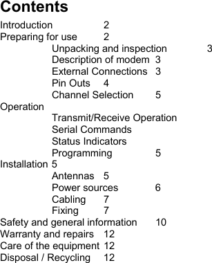  Contents Introduction 2 Preparing for use  2   Unpacking and inspection  3   Description of modem  3  External Connections 3  Pin Outs 4  Channel Selection 5 Operation  Transmit/Receive Operation  Serial Commands  Status Indicators  Programming 5 Installation 5  Antennas 5  Power sources 6  Cabling 7  Fixing 7 Safety and general information  10 Warranty and repairs  12 Care of the equipment 12 Disposal / Recycling  12  