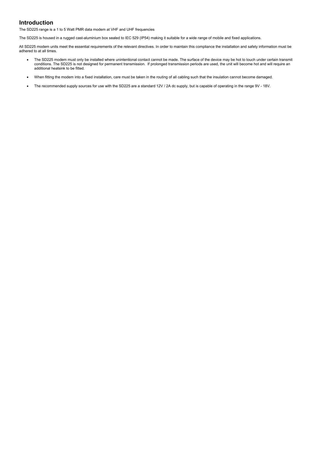 Introduction The SD225 range is a 1 to 5 Watt PMR data modem at VHF and UHF frequencies   The SD225 is housed in a rugged cast-aluminium box sealed to IEC 529 (IP54) making it suitable for a wide range of mobile and fixed applications.  All SD225 modem units meet the essential requirements of the relevant directives. In order to maintain this compliance the installation and safety information must be adhered to at all times.  •  The SD225 modem must only be installed where unintentional contact cannot be made. The surface of the device may be hot to touch under certain transmit conditions. The SD225 is not designed for permanent transmission.  If prolonged transmission periods are used, the unit will become hot and will require an additional heatsink to be fitted.  •  When fitting the modem into a fixed installation, care must be taken in the routing of all cabling such that the insulation cannot become damaged.  •  The recommended supply sources for use with the SD225 are a standard 12V / 2A dc supply, but is capable of operating in the range 9V - 18V.  