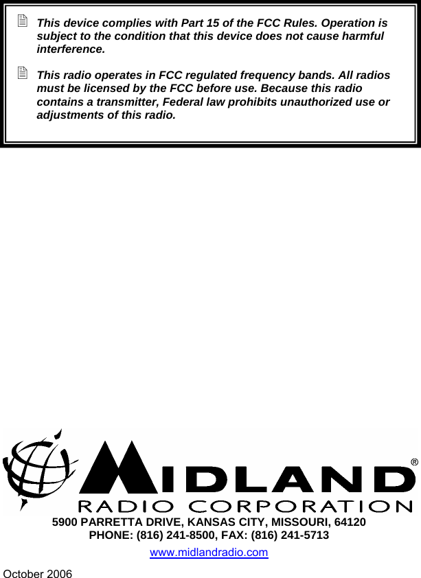   This device complies with Part 15 of the FCC Rules. Operation is subject to the condition that this device does not cause harmful interference.  This radio operates in FCC regulated frequency bands. All radios must be licensed by the FCC before use. Because this radio contains a transmitter, Federal law prohibits unauthorized use or adjustments of this radio.             5900 PARRETTA DRIVE, KANSAS CITY, MISSOURI, 64120 PHONE: (816) 241-8500, FAX: (816) 241-5713 www.midlandradio.com October 2006   