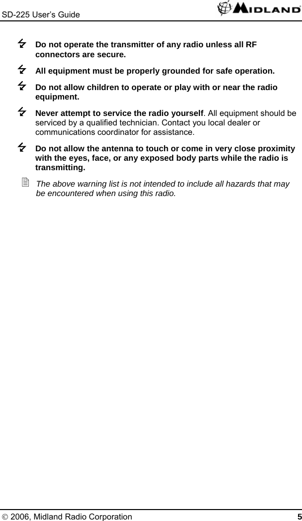 SD-225 User’s Guide    Do not operate the transmitter of any radio unless all RF connectors are secure.  All equipment must be properly grounded for safe operation.  Do not allow children to operate or play with or near the radio equipment.  Never attempt to service the radio yourself. All equipment should be serviced by a qualified technician. Contact you local dealer or communications coordinator for assistance.  Do not allow the antenna to touch or come in very close proximity with the eyes, face, or any exposed body parts while the radio is transmitting.  The above warning list is not intended to include all hazards that may be encountered when using this radio. © 2006, Midland Radio Corporation 5 