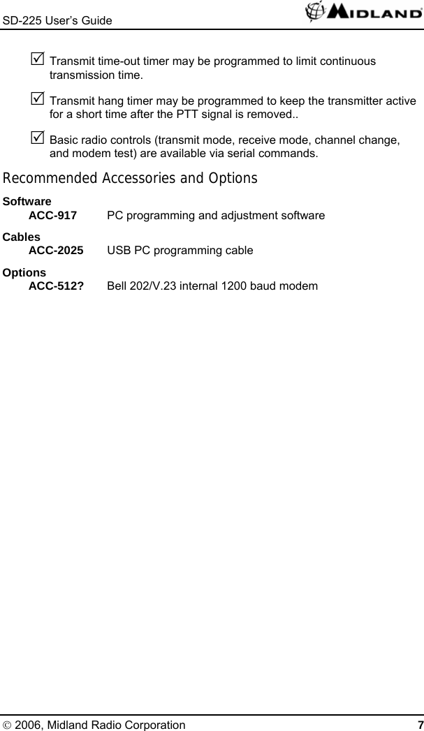 SD-225 User’s Guide   5 Transmit time-out timer may be programmed to limit continuous transmission time. 5 Transmit hang timer may be programmed to keep the transmitter active for a short time after the PTT signal is removed.. 5 Basic radio controls (transmit mode, receive mode, channel change, and modem test) are available via serial commands. Recommended Accessories and Options Software ACC-917  PC programming and adjustment software Cables ACC-2025  USB PC programming cable Options ACC-512?  Bell 202/V.23 internal 1200 baud modem © 2006, Midland Radio Corporation 7 