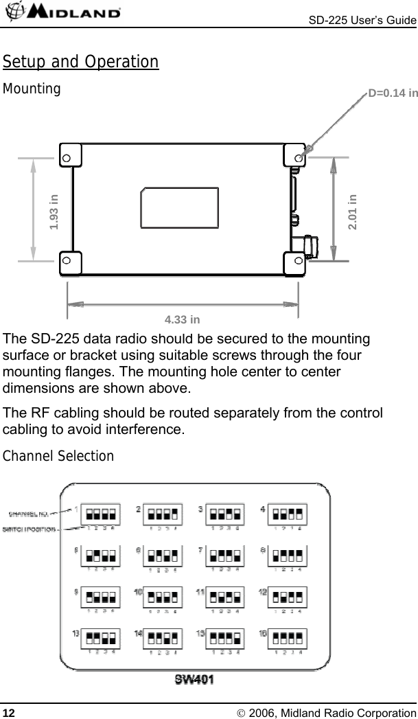  SD-225 User’s Guide Setup and Operation Mounting  D=0.14 in    1.93 in  2.01 in      The SD-225 data radio should be secured to the mounting surface or bracket using suitable screws through the four mounting flanges. The mounting hole center to center dimensions are shown above. 4.33 in The RF cabling should be routed separately from the control cabling to avoid interference. Channel Selection  12 © 2006, Midland Radio Corporation 