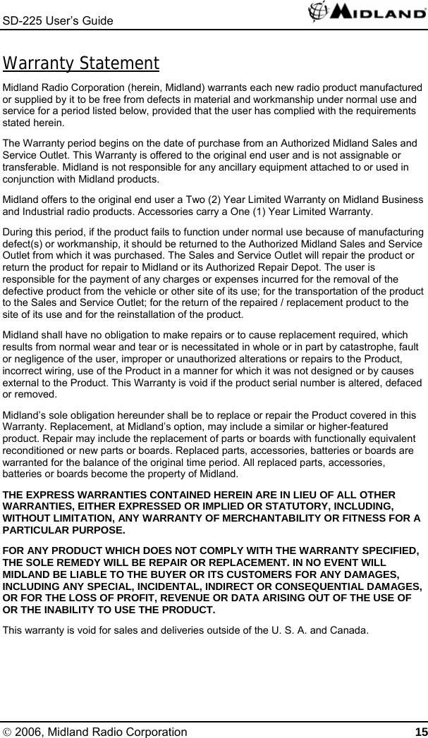 SD-225 User’s Guide   Warranty Statement Midland Radio Corporation (herein, Midland) warrants each new radio product manufactured or supplied by it to be free from defects in material and workmanship under normal use and service for a period listed below, provided that the user has complied with the requirements stated herein. The Warranty period begins on the date of purchase from an Authorized Midland Sales and Service Outlet. This Warranty is offered to the original end user and is not assignable or transferable. Midland is not responsible for any ancillary equipment attached to or used in conjunction with Midland products. Midland offers to the original end user a Two (2) Year Limited Warranty on Midland Business and Industrial radio products. Accessories carry a One (1) Year Limited Warranty. During this period, if the product fails to function under normal use because of manufacturing defect(s) or workmanship, it should be returned to the Authorized Midland Sales and Service Outlet from which it was purchased. The Sales and Service Outlet will repair the product or return the product for repair to Midland or its Authorized Repair Depot. The user is responsible for the payment of any charges or expenses incurred for the removal of the defective product from the vehicle or other site of its use; for the transportation of the product to the Sales and Service Outlet; for the return of the repaired / replacement product to the site of its use and for the reinstallation of the product. Midland shall have no obligation to make repairs or to cause replacement required, which results from normal wear and tear or is necessitated in whole or in part by catastrophe, fault or negligence of the user, improper or unauthorized alterations or repairs to the Product, incorrect wiring, use of the Product in a manner for which it was not designed or by causes external to the Product. This Warranty is void if the product serial number is altered, defaced or removed. Midland’s sole obligation hereunder shall be to replace or repair the Product covered in this Warranty. Replacement, at Midland’s option, may include a similar or higher-featured product. Repair may include the replacement of parts or boards with functionally equivalent reconditioned or new parts or boards. Replaced parts, accessories, batteries or boards are warranted for the balance of the original time period. All replaced parts, accessories, batteries or boards become the property of Midland. THE EXPRESS WARRANTIES CONTAINED HEREIN ARE IN LIEU OF ALL OTHER WARRANTIES, EITHER EXPRESSED OR IMPLIED OR STATUTORY, INCLUDING, WITHOUT LIMITATION, ANY WARRANTY OF MERCHANTABILITY OR FITNESS FOR A PARTICULAR PURPOSE. FOR ANY PRODUCT WHICH DOES NOT COMPLY WITH THE WARRANTY SPECIFIED, THE SOLE REMEDY WILL BE REPAIR OR REPLACEMENT. IN NO EVENT WILL MIDLAND BE LIABLE TO THE BUYER OR ITS CUSTOMERS FOR ANY DAMAGES, INCLUDING ANY SPECIAL, INCIDENTAL, INDIRECT OR CONSEQUENTIAL DAMAGES, OR FOR THE LOSS OF PROFIT, REVENUE OR DATA ARISING OUT OF THE USE OF OR THE INABILITY TO USE THE PRODUCT. This warranty is void for sales and deliveries outside of the U. S. A. and Canada.© 2006, Midland Radio Corporation 15 