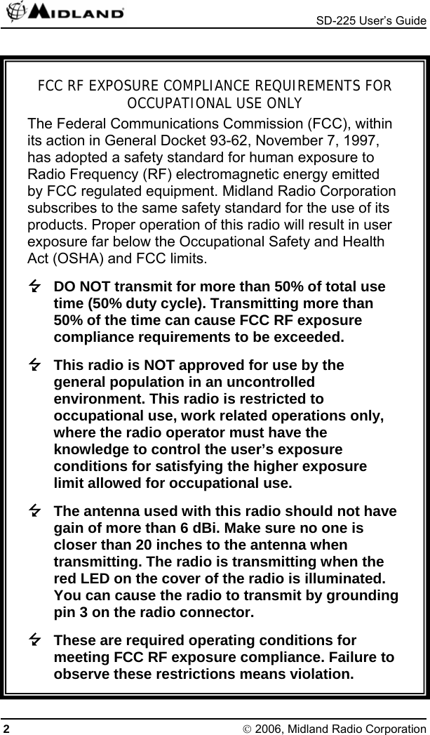  SD-225 User’s Guide 2 © 2006, Midland Radio Corporation  FCC RF EXPOSURE COMPLIANCE REQUIREMENTS FOR OCCUPATIONAL USE ONLY The Federal Communications Commission (FCC), within its action in General Docket 93-62, November 7, 1997, has adopted a safety standard for human exposure to Radio Frequency (RF) electromagnetic energy emitted by FCC regulated equipment. Midland Radio Corporation subscribes to the same safety standard for the use of its products. Proper operation of this radio will result in user exposure far below the Occupational Safety and Health Act (OSHA) and FCC limits.  DO NOT transmit for more than 50% of total use time (50% duty cycle). Transmitting more than 50% of the time can cause FCC RF exposure compliance requirements to be exceeded.  This radio is NOT approved for use by the general population in an uncontrolled environment. This radio is restricted to occupational use, work related operations only, where the radio operator must have the knowledge to control the user’s exposure conditions for satisfying the higher exposure limit allowed for occupational use.  The antenna used with this radio should not have gain of more than 6 dBi. Make sure no one is closer than 20 inches to the antenna when transmitting. The radio is transmitting when the red LED on the cover of the radio is illuminated. You can cause the radio to transmit by grounding pin 3 on the radio connector.  These are required operating conditions for meeting FCC RF exposure compliance. Failure to observe these restrictions means violation. 