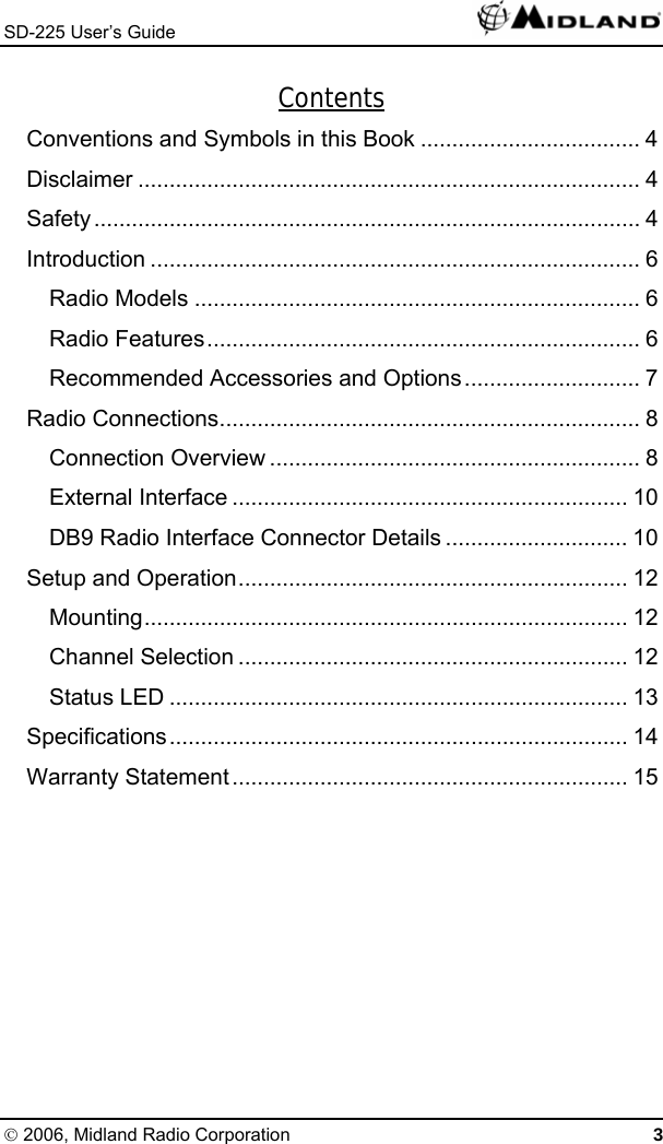 SD-225 User’s Guide   Contents Conventions and Symbols in this Book ................................... 4 Disclaimer ................................................................................ 4 Safety....................................................................................... 4 Introduction .............................................................................. 6 Radio Models ....................................................................... 6 Radio Features..................................................................... 6 Recommended Accessories and Options............................ 7 Radio Connections................................................................... 8 Connection Overview ........................................................... 8 External Interface ............................................................... 10 DB9 Radio Interface Connector Details ............................. 10 Setup and Operation.............................................................. 12 Mounting............................................................................. 12 Channel Selection .............................................................. 12 Status LED ......................................................................... 13 Specifications......................................................................... 14 Warranty Statement............................................................... 15  © 2006, Midland Radio Corporation 3 