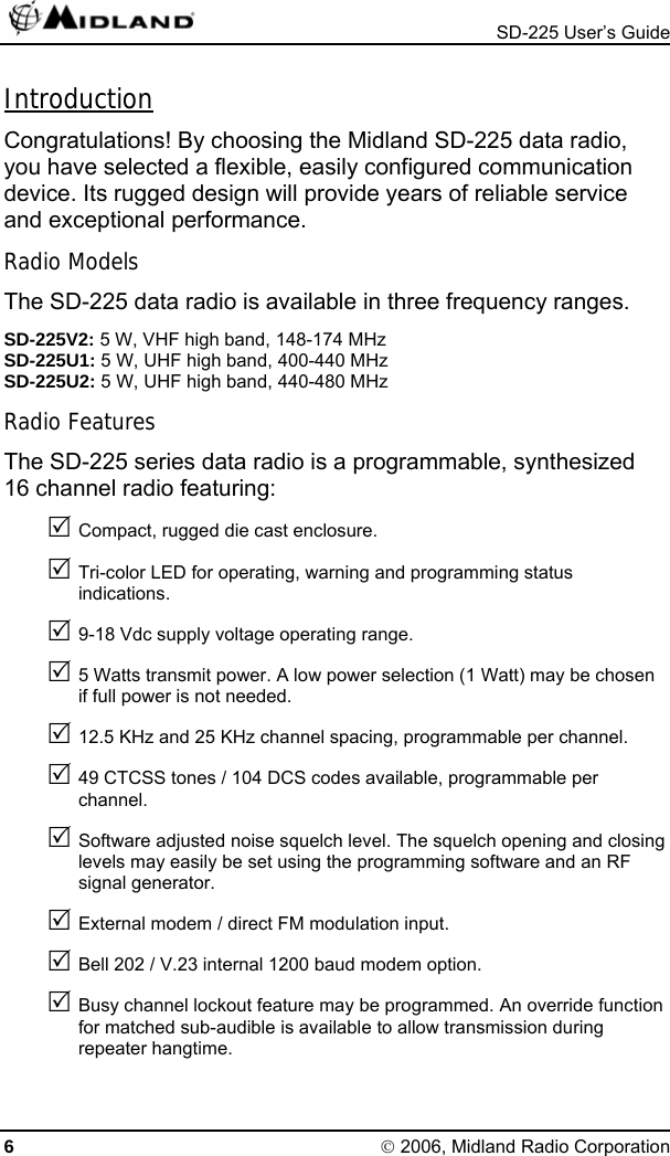  SD-225 User’s Guide Introduction Congratulations! By choosing the Midland SD-225 data radio, you have selected a flexible, easily configured communication device. Its rugged design will provide years of reliable service and exceptional performance. Radio Models The SD-225 data radio is available in three frequency ranges. SD-225V2: 5 W, VHF high band, 148-174 MHz SD-225U1: 5 W, UHF high band, 400-440 MHz SD-225U2: 5 W, UHF high band, 440-480 MHz Radio Features The SD-225 series data radio is a programmable, synthesized 16 channel radio featuring: 5 Compact, rugged die cast enclosure. 5 Tri-color LED for operating, warning and programming status indications. 5 9-18 Vdc supply voltage operating range. 5 5 Watts transmit power. A low power selection (1 Watt) may be chosen if full power is not needed. 5 12.5 KHz and 25 KHz channel spacing, programmable per channel. 5 49 CTCSS tones / 104 DCS codes available, programmable per channel. 5 Software adjusted noise squelch level. The squelch opening and closing levels may easily be set using the programming software and an RF signal generator. 5 External modem / direct FM modulation input. 5 Bell 202 / V.23 internal 1200 baud modem option. 5 Busy channel lockout feature may be programmed. An override function for matched sub-audible is available to allow transmission during repeater hangtime. 6 © 2006, Midland Radio Corporation 