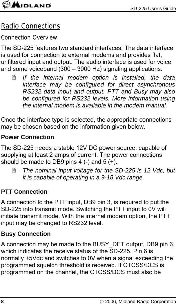  SD-225 User’s Guide Radio Connections Connection Overview The SD-225 features two standard interfaces. The data interface is used for connection to external modems and provides flat, unfiltered input and output. The audio interface is used for voice and some voiceband (300 – 3000 Hz) signaling applications.  If the internal modem option is installed, the data interface may be configured for direct asynchronous RS232 data input and output. PTT and Busy may also be configured for RS232 levels. More information using the internal modem is available in the modem manual. Once the interface type is selected, the appropriate connections may be chosen based on the information given below. Power Connection The SD-225 needs a stable 12V DC power source, capable of supplying at least 2 amps of current. The power connections should be made to DB9 pins 4 (-) and 5 (+).  The nominal input voltage for the SD-225 is 12 Vdc, but it is capable of operating in a 9-18 Vdc range. PTT Connection A connection to the PTT input, DB9 pin 3, is required to put the SD-225 into transmit mode. Switching the PTT input to 0V will initiate transmit mode. With the internal modem option, the PTT input may be changed to RS232 level. Busy Connection A connection may be made to the BUSY_DET output, DB9 pin 6, which indicates the receive status of the SD-225. Pin 6 is normally +5Vdc and switches to 0V when a signal exceeding the programmed squelch threshold is received. If CTCSS/DCS is programmed on the channel, the CTCSS/DCS must also be 8 © 2006, Midland Radio Corporation 