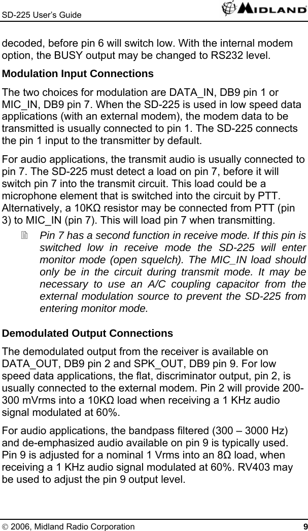 SD-225 User’s Guide   decoded, before pin 6 will switch low. With the internal modem option, the BUSY output may be changed to RS232 level. Modulation Input Connections The two choices for modulation are DATA_IN, DB9 pin 1 or MIC_IN, DB9 pin 7. When the SD-225 is used in low speed data applications (with an external modem), the modem data to be transmitted is usually connected to pin 1. The SD-225 connects the pin 1 input to the transmitter by default. For audio applications, the transmit audio is usually connected to pin 7. The SD-225 must detect a load on pin 7, before it will switch pin 7 into the transmit circuit. This load could be a microphone element that is switched into the circuit by PTT. Alternatively, a 10K resistor may be connected from PTT (pin 3) to MIC_IN (pin 7). This will load pin 7 when transmitting.  Pin 7 has a second function in receive mode. If this pin is switched low in receive mode the SD-225 will enter monitor mode (open squelch). The MIC_IN load should only be in the circuit during transmit mode. It may be necessary to use an A/C coupling capacitor from the external modulation source to prevent the SD-225 from entering monitor mode. Demodulated Output Connections The demodulated output from the receiver is available on DATA_OUT, DB9 pin 2 and SPK_OUT, DB9 pin 9. For low speed data applications, the flat, discriminator output, pin 2, is usually connected to the external modem. Pin 2 will provide 200-300 mVrms into a 10K load when receiving a 1 KHz audio signal modulated at 60%. For audio applications, the bandpass filtered (300 – 3000 Hz) and de-emphasized audio available on pin 9 is typically used. Pin 9 is adjusted for a nominal 1 Vrms into an 8 load, when receiving a 1 KHz audio signal modulated at 60%. RV403 may be used to adjust the pin 9 output level. © 2006, Midland Radio Corporation 9 