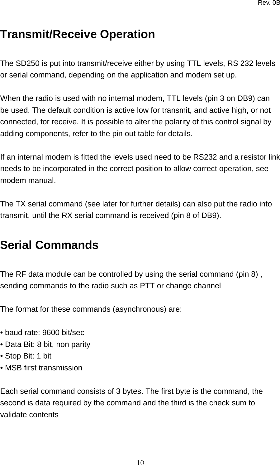 Rev. 0B   10Transmit/Receive Operation  The SD250 is put into transmit/receive either by using TTL levels, RS 232 levels or serial command, depending on the application and modem set up.  When the radio is used with no internal modem, TTL levels (pin 3 on DB9) can be used. The default condition is active low for transmit, and active high, or not connected, for receive. It is possible to alter the polarity of this control signal by adding components, refer to the pin out table for details.  If an internal modem is fitted the levels used need to be RS232 and a resistor link needs to be incorporated in the correct position to allow correct operation, see modem manual.  The TX serial command (see later for further details) can also put the radio into transmit, until the RX serial command is received (pin 8 of DB9).  Serial Commands  The RF data module can be controlled by using the serial command (pin 8) , sending commands to the radio such as PTT or change channel  The format for these commands (asynchronous) are:  • baud rate: 9600 bit/sec • Data Bit: 8 bit, non parity • Stop Bit: 1 bit • MSB first transmission  Each serial command consists of 3 bytes. The first byte is the command, the second is data required by the command and the third is the check sum to validate contents   