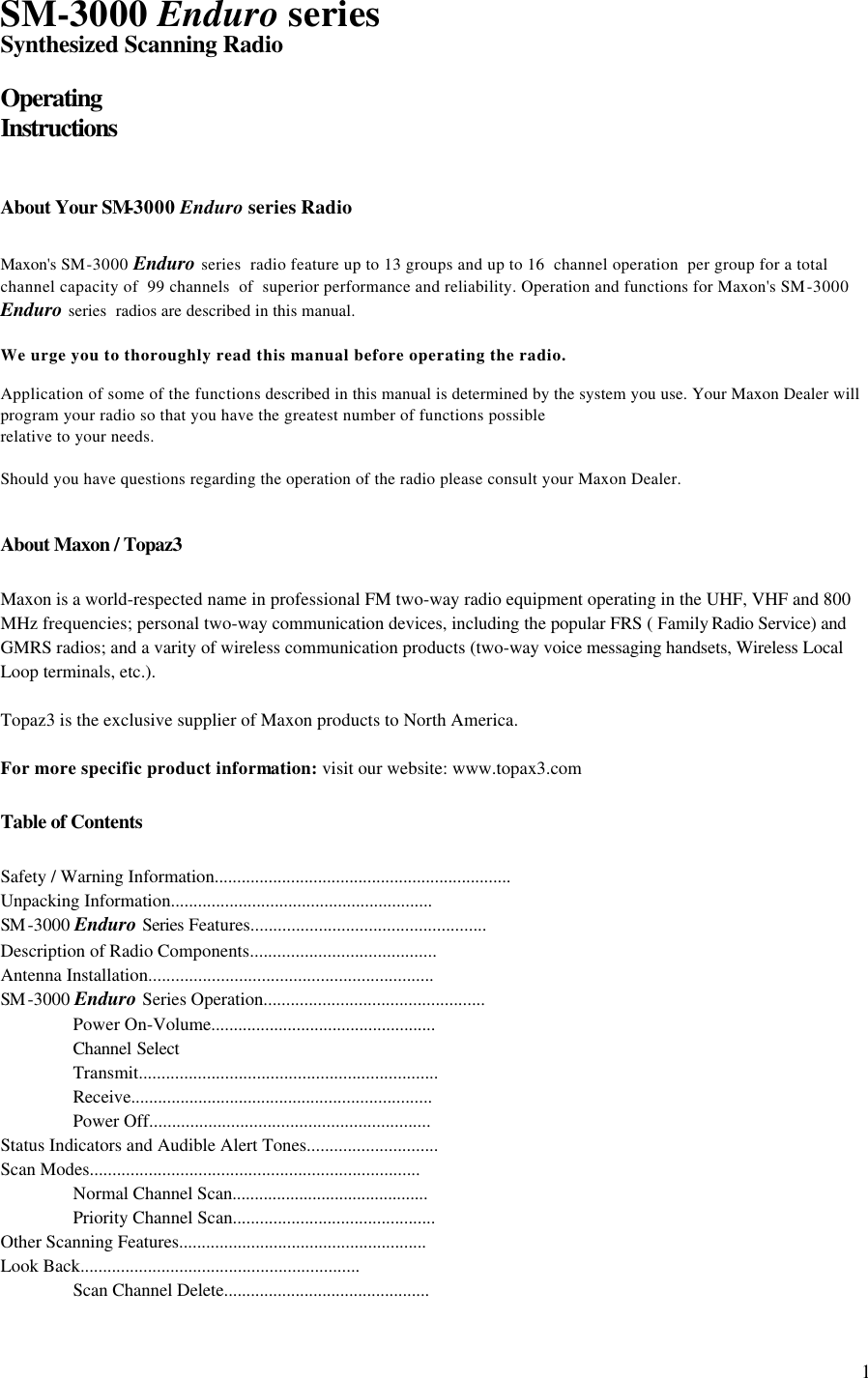  1SM-3000 Enduro series Synthesized Scanning Radio  Operating  Instructions   About Your SM-3000 Enduro series Radio  Maxon&apos;s SM-3000 Enduro series  radio feature up to 13 groups and up to 16  channel operation  per group for a total channel capacity of  99 channels  of  superior performance and reliability. Operation and functions for Maxon&apos;s SM-3000 Enduro series  radios are described in this manual.  We urge you to thoroughly read this manual before operating the radio.  Application of some of the functions described in this manual is determined by the system you use. Your Maxon Dealer will program your radio so that you have the greatest number of functions possible relative to your needs.  Should you have questions regarding the operation of the radio please consult your Maxon Dealer.   About Maxon / Topaz3  Maxon is a world-respected name in professional FM two-way radio equipment operating in the UHF, VHF and 800 MHz frequencies; personal two-way communication devices, including the popular FRS ( Family Radio Service) and GMRS radios; and a varity of wireless communication products (two-way voice messaging handsets, Wireless Local Loop terminals, etc.).  Topaz3 is the exclusive supplier of Maxon products to North America.  For more specific product information: visit our website: www.topax3.com  Table of Contents  Safety / Warning Information.................................................................. Unpacking Information.......................................................... SM -3000 Enduro Series Features.................................................... Description of Radio Components......................................... Antenna Installation............................................................... SM -3000 Enduro Series Operation.................................................  Power On-Volume..................................................  Channel Select   Transmit..................................................................  Receive...................................................................  Power Off.............................................................. Status Indicators and Audible Alert Tones............................. Scan Modes.........................................................................  Normal Channel Scan............................................  Priority Channel Scan............................................. Other Scanning Features.......................................................     Look Back..............................................................  Scan Channel Delete.............................................. 