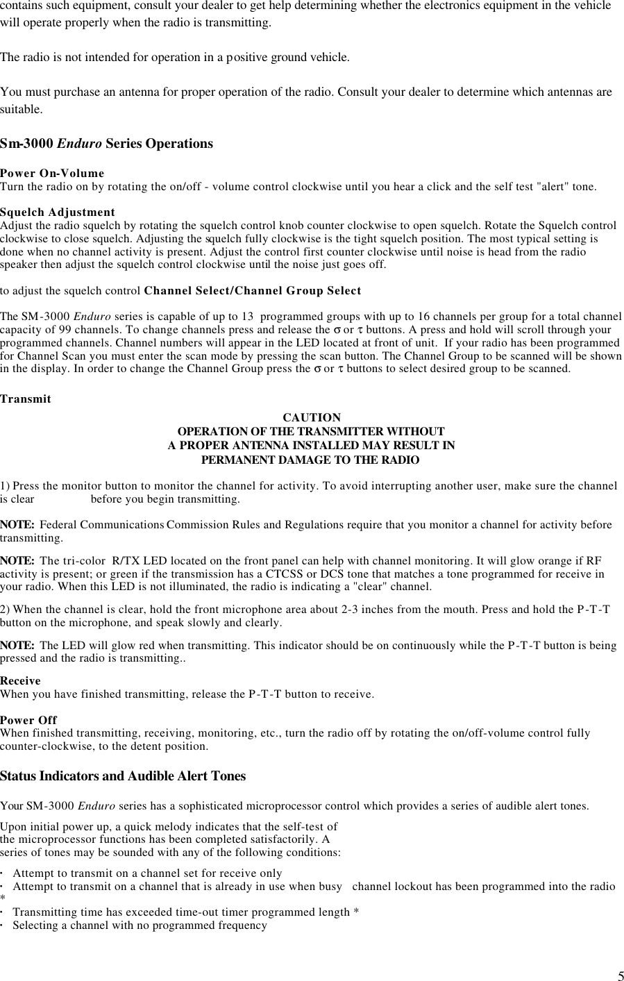  5contains such equipment, consult your dealer to get help determining whether the electronics equipment in the vehicle will operate properly when the radio is transmitting.  The radio is not intended for operation in a positive ground vehicle.  You must purchase an antenna for proper operation of the radio. Consult your dealer to determine which antennas are suitable.  Sm-3000 Enduro Series Operations  Power On-Volume Turn the radio on by rotating the on/off - volume control clockwise until you hear a click and the self test &quot;alert&quot; tone.  Squelch Adjustment Adjust the radio squelch by rotating the squelch control knob counter clockwise to open squelch. Rotate the Squelch control clockwise to close squelch. Adjusting the squelch fully clockwise is the tight squelch position. The most typical setting is done when no channel activity is present. Adjust the control first counter clockwise until noise is head from the radio speaker then adjust the squelch control clockwise until the noise just goes off.   to adjust the squelch control Channel Select/Channel Group Select  The SM-3000 Enduro series is capable of up to 13  programmed groups with up to 16 channels per group for a total channel capacity of 99 channels. To change channels press and release the σ or τ buttons. A press and hold will scroll through your programmed channels. Channel numbers will appear in the LED located at front of unit.  If your radio has been programmed for Channel Scan you must enter the scan mode by pressing the scan button. The Channel Group to be scanned will be shown in the display. In order to change the Channel Group press the σ or τ buttons to select desired group to be scanned.  Transmit CAUTION OPERATION OF THE TRANSMITTER WITHOUT   A PROPER ANTENNA INSTALLED MAY RESULT IN PERMANENT DAMAGE TO THE RADIO   1) Press the monitor button to monitor the channel for activity. To avoid interrupting another user, make sure the channel is clear     before you begin transmitting.  NOTE:  Federal Communications Commission Rules and Regulations require that you monitor a channel for activity before transmitting.  NOTE:  The tri-color  R/TX LED located on the front panel can help with channel monitoring. It will glow orange if RF activity is present; or green if the transmission has a CTCSS or DCS tone that matches a tone programmed for receive in your radio. When this LED is not illuminated, the radio is indicating a &quot;clear&quot; channel.  2) When the channel is clear, hold the front microphone area about 2-3 inches from the mouth. Press and hold the P-T-T button on the microphone, and speak slowly and clearly.   NOTE:  The LED will glow red when transmitting. This indicator should be on continuously while the P-T-T button is being pressed and the radio is transmitting..   Receive  When you have finished transmitting, release the P-T-T button to receive.  Power Off When finished transmitting, receiving, monitoring, etc., turn the radio off by rotating the on/off-volume control fully counter-clockwise, to the detent position.  Status Indicators and Audible Alert Tones  Your SM-3000 Enduro series has a sophisticated microprocessor control which provides a series of audible alert tones.  Upon initial power up, a quick melody indicates that the self-test of  the microprocessor functions has been completed satisfactorily. A  series of tones may be sounded with any of the following conditions:  · Attempt to transmit on a channel set for receive only · Attempt to transmit on a channel that is already in use when busy   channel lockout has been programmed into the radio * · Transmitting time has exceeded time-out timer programmed length * · Selecting a channel with no programmed frequency  
