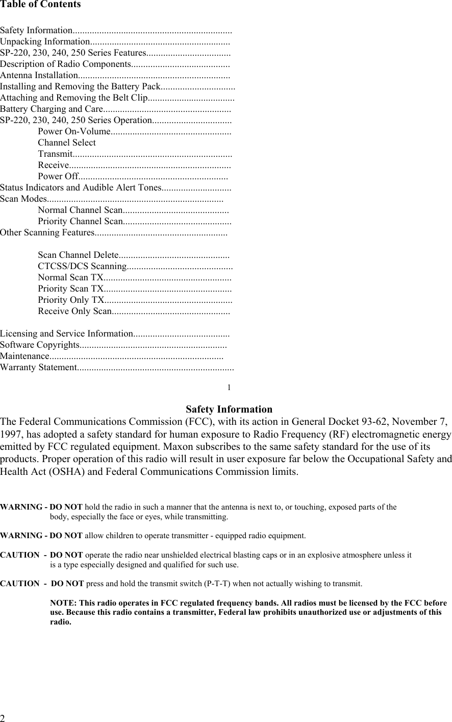  2 Table of Contents  Safety Information.................................................................. Unpacking Information.......................................................... SP-220, 230, 240, 250 Series Features................................... Description of Radio Components......................................... Antenna Installation............................................................... Installing and Removing the Battery Pack............................... Attaching and Removing the Belt Clip....................................                          Battery Charging and Care..................................................... SP-220, 230, 240, 250 Series Operation.................................  Power On-Volume..................................................   Channel Select   Transmit..................................................................  Receive...................................................................  Power Off.............................................................. Status Indicators and Audible Alert Tones............................. Scan Modes.........................................................................  Normal Channel Scan............................................  Priority Channel Scan............................................. Other Scanning Features.......................................................       Scan Channel Delete..............................................  CTCSS/DCS Scanning............................................   Normal Scan TX.....................................................   Priority Scan TX.....................................................   Priority Only TX.....................................................   Receive Only Scan.................................................  Licensing and Service Information........................................ Software Copyrights............................................................. Maintenance........................................................................ Warranty Statement.................................................................  1  Safety Information The Federal Communications Commission (FCC), with its action in General Docket 93-62, November 7, 1997, has adopted a safety standard for human exposure to Radio Frequency (RF) electromagnetic energy emitted by FCC regulated equipment. Maxon subscribes to the same safety standard for the use of its products. Proper operation of this radio will result in user exposure far below the Occupational Safety and Health Act (OSHA) and Federal Communications Commission limits.    WARNING - DO NOT hold the radio in such a manner that the antenna is next to, or touching, exposed parts of the    body, especially the face or eyes, while transmitting.  WARNING - DO NOT allow children to operate transmitter - equipped radio equipment.  CAUTION  -  DO NOT operate the radio near unshielded electrical blasting caps or in an explosive atmosphere unless it    is a type especially designed and qualified for such use.  CAUTION  -  DO NOT press and hold the transmit switch (P-T-T) when not actually wishing to transmit.    NOTE: This radio operates in FCC regulated frequency bands. All radios must be licensed by the FCC before    use. Because this radio contains a transmitter, Federal law prohibits unauthorized use or adjustments of this   radio.     