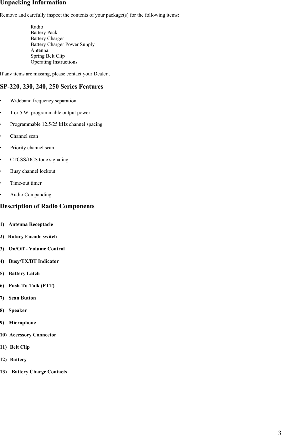  3 Unpacking Information  Remove and carefully inspect the contents of your package(s) for the following items:   Radio   Battery Pack  Battery Charger   Battery Charger Power Supply  Antenna   Spring Belt Clip  Operating Instructions  If any items are missing, please contact your Dealer .   SP-220, 230, 240, 250 Series Features  · Wideband frequency separation  ·  1 or 5 W  programmable output power    ·  Programmable 12.5/25 kHz channel spacing  · Channel scan  ·  Priority channel scan  ·    CTCSS/DCS tone signaling  ·  Busy channel lockout  · Time-out timer  · Audio Companding   Description of Radio Components   1) Antenna Receptacle  2)   Rotary Encode switch  3)  On/Off - Volume Control  4) Busy/TX/BT Indicator  5) Battery Latch  6) Push-To-Talk (PTT)  7) Scan Button  8) Speaker  9) Microphone  10)  Accessory Connector  11)   Belt Clip  12)  Battery  13)  Battery Charge Contacts      