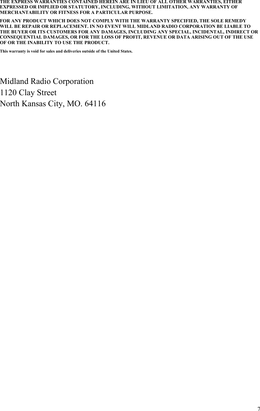 7THE EXPRESS WARRANTIES CONTAINED HEREIN ARE IN LIEU OF ALL OTHER WARRANTIES, EITHER EXPRESSED OR IMPLIED OR STATUTORY, INCLUDING, WITHOUT LIMITATION, ANY WARRANTY OF MERCHANTABILITY OR FITNESS FOR A PARTICULAR PURPOSE.  FOR ANY PRODUCT WHICH DOES NOT COMPLY WITH THE WARRANTY SPECIFIED, THE SOLE REMEDY WILL BE REPAIR OR REPLACEMENT. IN NO EVENT WILL MIDLAND RADIO CORPORATION BE LIABLE TO THE BUYER OR ITS CUSTOMERS FOR ANY DAMAGES, INCLUDING ANY SPECIAL, INCIDENTAL, INDIRECT OR CONSEQUENTIAL DAMAGES, OR FOR THE LOSS OF PROFIT, REVENUE OR DATA ARISING OUT OF THE USE OF OR THE INABILITY TO USE THE PRODUCT.  This warranty is void for sales and deliveries outside of the United States.     Midland Radio Corporation 1120 Clay Street North Kansas City, MO. 64116        