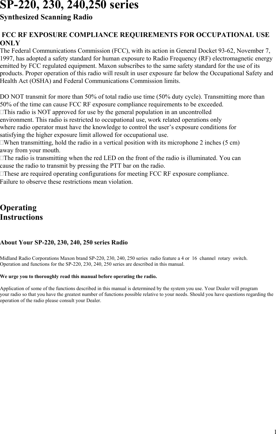  1SP-220, 230, 240,250 series Synthesized Scanning Radio   FCC RF EXPOSURE COMPLIANCE REQUIREMENTS FOR OCCUPATIONAL USE ONLY The Federal Communications Commission (FCC), with its action in General Docket 93-62, November 7, 1997, has adopted a safety standard for human exposure to Radio Frequency (RF) electromagnetic energy emitted by FCC regulated equipment. Maxon subscribes to the same safety standard for the use of its products. Proper operation of this radio will result in user exposure far below the Occupational Safety and Health Act (OSHA) and Federal Communications Commission limits.   DO NOT transmit for more than 50% of total radio use time (50% duty cycle). Transmitting more than 50% of the time can cause FCC RF exposure compliance requirements to be exceeded. This radio is NOT approved for use by the general population in an uncontrolled environment. This radio is restricted to occupational use, work related operations only where radio operator must have the knowledge to control the user’s exposure conditions for satisfying the higher exposure limit allowed for occupational use. When transmitting, hold the radio in a vertical position with its microphone 2 inches (5 cm) away from your mouth. The radio is transmitting when the red LED on the front of the radio is illuminated. You can cause the radio to transmit by pressing the PTT bar on the radio. These are required operating configurations for meeting FCC RF exposure compliance. Failure to observe these restrictions mean violation.   Operating  Instructions   About Your SP-220, 230, 240, 250 series Radio  Midland Radio Corporations Maxon brand SP-220, 230, 240, 250 series  radio feature a 4 or  16  channel  rotary  switch. Operation and functions for the SP-220, 230, 240, 250 series are described in this manual.  We urge you to thoroughly read this manual before operating the radio.  Application of some of the functions described in this manual is determined by the system you use. Your Dealer will program your radio so that you have the greatest number of functions possible relative to your needs. Should you have questions regarding the operation of the radio please consult your Dealer.             