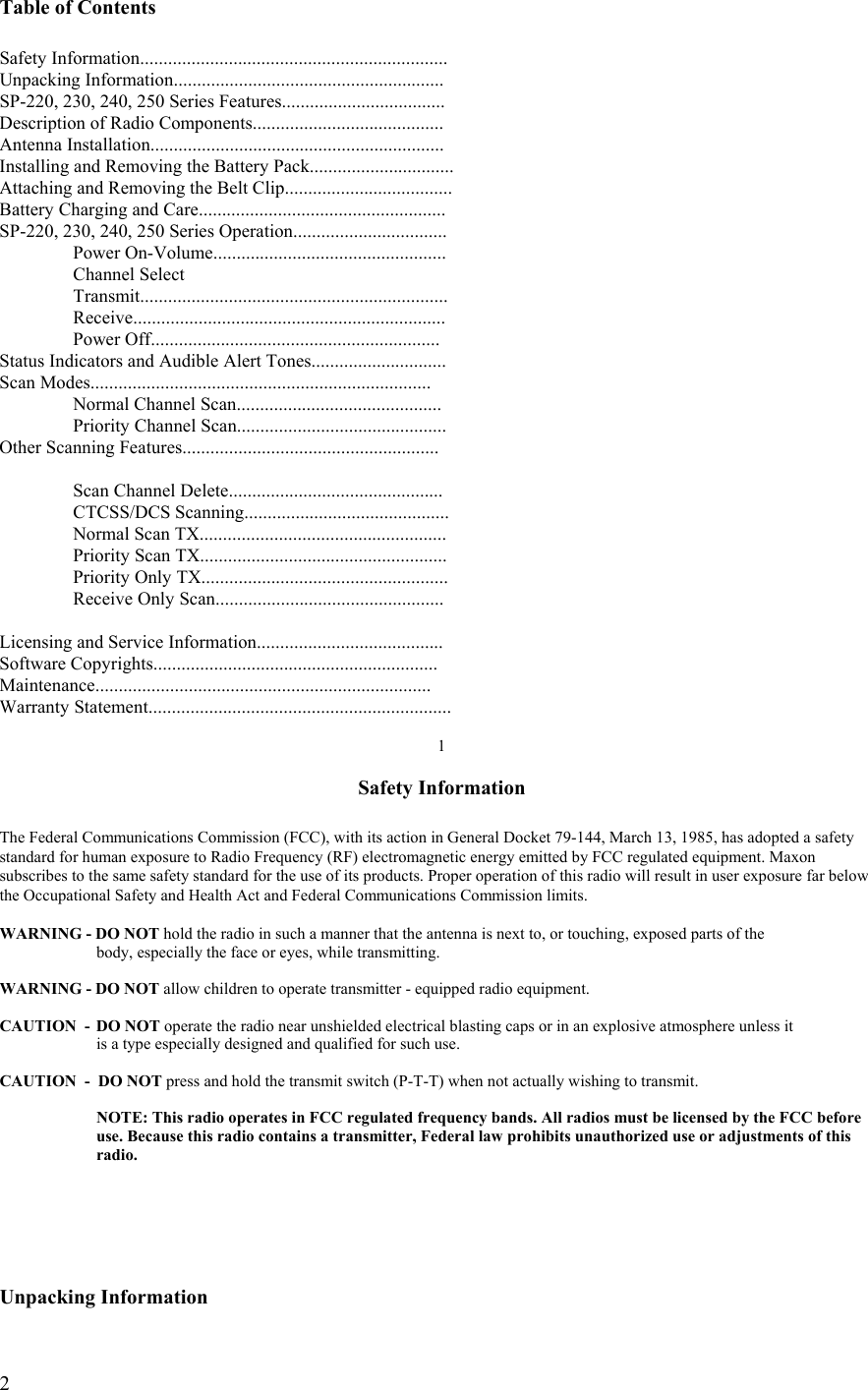  2Table of Contents  Safety Information.................................................................. Unpacking Information.......................................................... SP-220, 230, 240, 250 Series Features................................... Description of Radio Components......................................... Antenna Installation............................................................... Installing and Removing the Battery Pack............................... Attaching and Removing the Belt Clip....................................                          Battery Charging and Care..................................................... SP-220, 230, 240, 250 Series Operation.................................  Power On-Volume..................................................   Channel Select   Transmit..................................................................  Receive...................................................................  Power Off.............................................................. Status Indicators and Audible Alert Tones............................. Scan Modes.........................................................................  Normal Channel Scan............................................  Priority Channel Scan............................................. Other Scanning Features.......................................................       Scan Channel Delete..............................................  CTCSS/DCS Scanning............................................   Normal Scan TX.....................................................   Priority Scan TX.....................................................   Priority Only TX.....................................................   Receive Only Scan.................................................  Licensing and Service Information........................................ Software Copyrights............................................................. Maintenance........................................................................ Warranty Statement.................................................................  1  Safety Information  The Federal Communications Commission (FCC), with its action in General Docket 79-144, March 13, 1985, has adopted a safety  standard for human exposure to Radio Frequency (RF) electromagnetic energy emitted by FCC regulated equipment. Maxon subscribes to the same safety standard for the use of its products. Proper operation of this radio will result in user exposure far below the Occupational Safety and Health Act and Federal Communications Commission limits.  WARNING - DO NOT hold the radio in such a manner that the antenna is next to, or touching, exposed parts of the    body, especially the face or eyes, while transmitting.  WARNING - DO NOT allow children to operate transmitter - equipped radio equipment.  CAUTION  -  DO NOT operate the radio near unshielded electrical blasting caps or in an explosive atmosphere unless it    is a type especially designed and qualified for such use.  CAUTION  -  DO NOT press and hold the transmit switch (P-T-T) when not actually wishing to transmit.    NOTE: This radio operates in FCC regulated frequency bands. All radios must be licensed by the FCC before    use. Because this radio contains a transmitter, Federal law prohibits unauthorized use or adjustments of this   radio.      Unpacking Information 