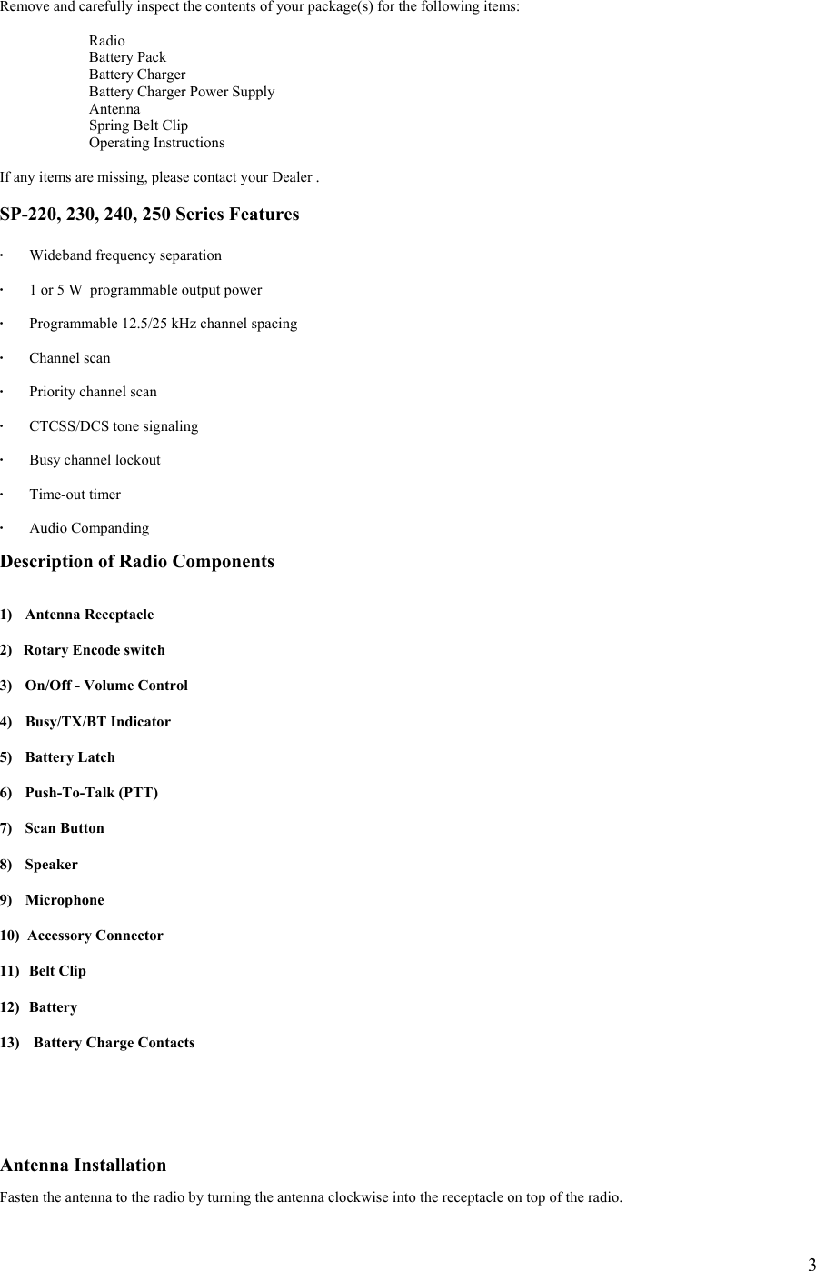  3 Remove and carefully inspect the contents of your package(s) for the following items:   Radio   Battery Pack  Battery Charger   Battery Charger Power Supply  Antenna   Spring Belt Clip  Operating Instructions  If any items are missing, please contact your Dealer .   SP-220, 230, 240, 250 Series Features  · Wideband frequency separation  ·  1 or 5 W  programmable output power    ·  Programmable 12.5/25 kHz channel spacing  · Channel scan  ·  Priority channel scan  ·    CTCSS/DCS tone signaling  ·  Busy channel lockout  · Time-out timer  · Audio Companding   Description of Radio Components   1) Antenna Receptacle  2)   Rotary Encode switch  3)  On/Off - Volume Control  4) Busy/TX/BT Indicator  5) Battery Latch  6) Push-To-Talk (PTT)  7) Scan Button  8) Speaker  9) Microphone  10)  Accessory Connector  11)   Belt Clip  12)  Battery  13)   Battery Charge Contacts      Antenna Installation  Fasten the antenna to the radio by turning the antenna clockwise into the receptacle on top of the radio. 