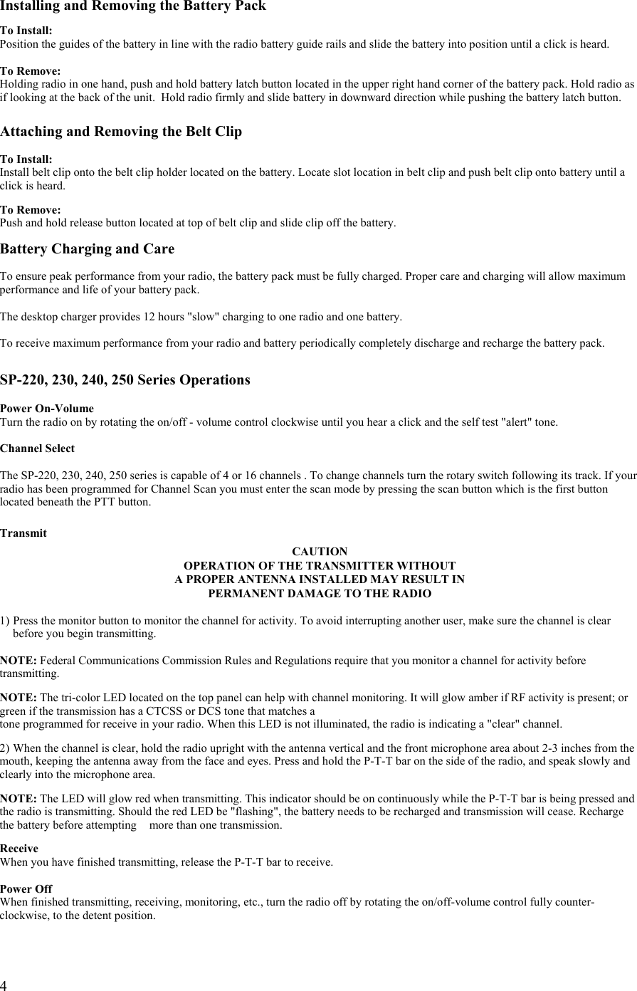  4 Installing and Removing the Battery Pack  To Install: Position the guides of the battery in line with the radio battery guide rails and slide the battery into position until a click is heard.  To Remove: Holding radio in one hand, push and hold battery latch button located in the upper right hand corner of the battery pack. Hold radio as if looking at the back of the unit.  Hold radio firmly and slide battery in downward direction while pushing the battery latch button.  Attaching and Removing the Belt Clip  To Install: Install belt clip onto the belt clip holder located on the battery. Locate slot location in belt clip and push belt clip onto battery until a click is heard.   To Remove: Push and hold release button located at top of belt clip and slide clip off the battery.  Battery Charging and Care  To ensure peak performance from your radio, the battery pack must be fully charged. Proper care and charging will allow maximum performance and life of your battery pack.  The desktop charger provides 12 hours &quot;slow&quot; charging to one radio and one battery.   To receive maximum performance from your radio and battery periodically completely discharge and recharge the battery pack.    SP-220, 230, 240, 250 Series Operations  Power On-Volume Turn the radio on by rotating the on/off - volume control clockwise until you hear a click and the self test &quot;alert&quot; tone.  Channel Select  The SP-220, 230, 240, 250 series is capable of 4 or 16 channels . To change channels turn the rotary switch following its track. If your radio has been programmed for Channel Scan you must enter the scan mode by pressing the scan button which is the first button located beneath the PTT button.  Transmit CAUTION OPERATION OF THE TRANSMITTER WITHOUT  A PROPER ANTENNA INSTALLED MAY RESULT IN PERMANENT DAMAGE TO THE RADIO  1) Press the monitor button to monitor the channel for activity. To avoid interrupting another user, make sure the channel is clear    before you begin transmitting.  NOTE: Federal Communications Commission Rules and Regulations require that you monitor a channel for activity before transmitting.  NOTE: The tri-color LED located on the top panel can help with channel monitoring. It will glow amber if RF activity is present; or green if the transmission has a CTCSS or DCS tone that matches a  tone programmed for receive in your radio. When this LED is not illuminated, the radio is indicating a &quot;clear&quot; channel.  2) When the channel is clear, hold the radio upright with the antenna vertical and the front microphone area about 2-3 inches from the mouth, keeping the antenna away from the face and eyes. Press and hold the P-T-T bar on the side of the radio, and speak slowly and clearly into the microphone area.   NOTE: The LED will glow red when transmitting. This indicator should be on continuously while the P-T-T bar is being pressed and the radio is transmitting. Should the red LED be &quot;flashing&quot;, the battery needs to be recharged and transmission will cease. Recharge the battery before attempting    more than one transmission.   Receive When you have finished transmitting, release the P-T-T bar to receive.  Power Off When finished transmitting, receiving, monitoring, etc., turn the radio off by rotating the on/off-volume control fully counter-clockwise, to the detent position.  