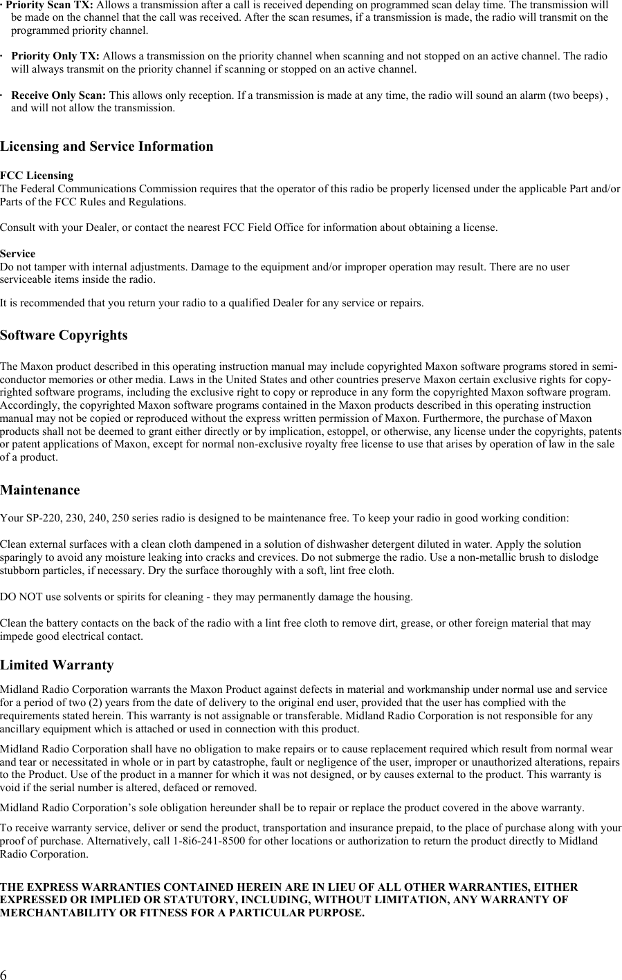  6· Priority Scan TX: Allows a transmission after a call is received depending on programmed scan delay time. The transmission will   be made on the channel that the call was received. After the scan resumes, if a transmission is made, the radio will transmit on the      programmed priority channel.  ·  Priority Only TX: Allows a transmission on the priority channel when scanning and not stopped on an active channel. The radio will always transmit on the priority channel if scanning or stopped on an active channel.  ·  Receive Only Scan: This allows only reception. If a transmission is made at any time, the radio will sound an alarm (two beeps) , and will not allow the transmission.   Licensing and Service Information  FCC Licensing The Federal Communications Commission requires that the operator of this radio be properly licensed under the applicable Part and/or Parts of the FCC Rules and Regulations.  Consult with your Dealer, or contact the nearest FCC Field Office for information about obtaining a license.  Service Do not tamper with internal adjustments. Damage to the equipment and/or improper operation may result. There are no user serviceable items inside the radio.  It is recommended that you return your radio to a qualified Dealer for any service or repairs.  Software Copyrights  The Maxon product described in this operating instruction manual may include copyrighted Maxon software programs stored in semi-conductor memories or other media. Laws in the United States and other countries preserve Maxon certain exclusive rights for copy-righted software programs, including the exclusive right to copy or reproduce in any form the copyrighted Maxon software program. Accordingly, the copyrighted Maxon software programs contained in the Maxon products described in this operating instruction manual may not be copied or reproduced without the express written permission of Maxon. Furthermore, the purchase of Maxon products shall not be deemed to grant either directly or by implication, estoppel, or otherwise, any license under the copyrights, patents or patent applications of Maxon, except for normal non-exclusive royalty free license to use that arises by operation of law in the sale of a product.  Maintenance  Your SP-220, 230, 240, 250 series radio is designed to be maintenance free. To keep your radio in good working condition:  Clean external surfaces with a clean cloth dampened in a solution of dishwasher detergent diluted in water. Apply the solution sparingly to avoid any moisture leaking into cracks and crevices. Do not submerge the radio. Use a non-metallic brush to dislodge stubborn particles, if necessary. Dry the surface thoroughly with a soft, lint free cloth.  DO NOT use solvents or spirits for cleaning - they may permanently damage the housing.  Clean the battery contacts on the back of the radio with a lint free cloth to remove dirt, grease, or other foreign material that may impede good electrical contact.  Limited Warranty  Midland Radio Corporation warrants the Maxon Product against defects in material and workmanship under normal use and service for a period of two (2) years from the date of delivery to the original end user, provided that the user has complied with the requirements stated herein. This warranty is not assignable or transferable. Midland Radio Corporation is not responsible for any ancillary equipment which is attached or used in connection with this product.  Midland Radio Corporation shall have no obligation to make repairs or to cause replacement required which result from normal wear and tear or necessitated in whole or in part by catastrophe, fault or negligence of the user, improper or unauthorized alterations, repairs to the Product. Use of the product in a manner for which it was not designed, or by causes external to the product. This warranty is void if the serial number is altered, defaced or removed.  Midland Radio Corporation’s sole obligation hereunder shall be to repair or replace the product covered in the above warranty.  To receive warranty service, deliver or send the product, transportation and insurance prepaid, to the place of purchase along with your proof of purchase. Alternatively, call 1-8i6-241-8500 for other locations or authorization to return the product directly to Midland Radio Corporation.   THE EXPRESS WARRANTIES CONTAINED HEREIN ARE IN LIEU OF ALL OTHER WARRANTIES, EITHER EXPRESSED OR IMPLIED OR STATUTORY, INCLUDING, WITHOUT LIMITATION, ANY WARRANTY OF MERCHANTABILITY OR FITNESS FOR A PARTICULAR PURPOSE.  