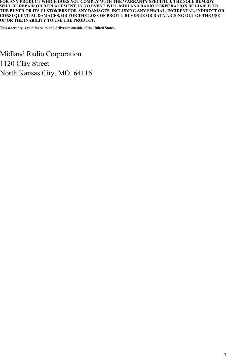 7FOR ANY PRODUCT WHICH DOES NOT COMPLY WITH THE WARRANTY SPECIFIED, THE SOLE REMEDY WILL BE REPAIR OR REPLACEMENT. IN NO EVENT WILL MIDLAND RADIO CORPORATION BE LIABLE TO THE BUYER OR ITS CUSTOMERS FOR ANY DAMAGES, INCLUDING ANY SPECIAL, INCIDENTAL, INDIRECT OR CONSEQUENTIAL DAMAGES, OR FOR THE LOSS OF PROFIT, REVENUE OR DATA ARISING OUT OF THE USE OF OR THE INABILITY TO USE THE PRODUCT.  This warranty is void for sales and deliveries outside of the United States.     Midland Radio Corporation 1120 Clay Street North Kansas City, MO. 64116        