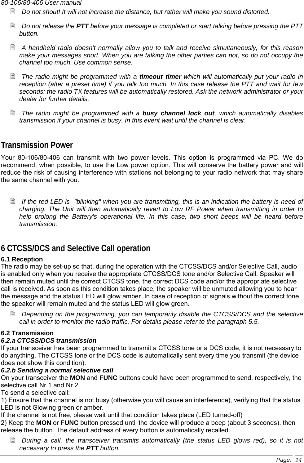 80-106/80-406 User manual Page. 14  Do not shout! It will not increase the distance, but rather will make you sound distorted.  Do not release the PTT before your message is completed or start talking before pressing the PTT button.  A handheld radio doesn’t normally allow you to talk and receive simultaneously, for this reason make your messages short. When you are talking the other parties can not, so do not occupy the channel too much. Use common sense.  The radio might be programmed with a timeout timer which will automatically put your radio in reception (after a preset time) if you talk too much. In this case release the PTT and wait for few seconds: the radio TX features will be automatically restored. Ask the network administrator or your dealer for further details.  The radio might be programmed with a busy channel lock out, which automatically disables transmission if your channel is busy. In this event wait until the channel is clear. Transmission Power Your 80-106/80-406 can transmit with two power levels. This option is programmed via PC. We do recommend, when possible, to use the Low power option. This will conserve the battery power and will reduce the risk of causing interference with stations not belonging to your radio network that may share the same channel with you.   If the red LED is  &quot;blinking&quot; when you are transmitting, this is an indication the battery is need of charging. The Unit will then automatically revert to Low RF Power when transmitting in order to help prolong the Battery&apos;s operational life. In this case, two short beeps will be heard before transmission. 6 CTCSS/DCS and Selective Call operation 6.1 Reception The radio may be set-up so that, during the operation with the CTCSS/DCS and/or Selective Call, audio is enabled only when you receive the appropriate CTCSS/DCS tone and/or Selective Call. Speaker will then remain muted until the correct CTCSS tone, the correct DCS code and/or the appropriate selective call is received. As soon as this condition takes place, the speaker will be unmuted allowing you to hear the message and the status LED will glow amber. In case of reception of signals without the correct tone, the speaker will remain muted and the status LED will glow green.  Depending on the programming, you can temporarily disable the CTCSS/DCS and the selective call in order to monitor the radio traffic. For details please refer to the paragraph 5.5. 6.2 Transmission 6.2.a CTCSS/DCS transmission If your transceiver has been programmed to transmit a CTCSS tone or a DCS code, it is not necessary to do anything. The CTCSS tone or the DCS code is automatically sent every time you transmit (the device does not show this condition). 6.2.b Sending a normal selective call On your transceiver the MON and FUNC buttons could have been programmed to send, respectively, the selective call Nr.1 and Nr.2. To send a selective call: 1) Ensure that the channel is not busy (otherwise you will cause an interference), verifying that the status LED is not Glowing green or amber. If the channel is not free, please wait until that condition takes place (LED turned-off) 2) Keep the MON or FUNC button pressed until the device will produce a beep (about 3 seconds), then release the button. The default address of every button is automatically recalled.  During a call, the transceiver transmits automatically (the status LED glows red), so it is not necessary to press the PTT button. 