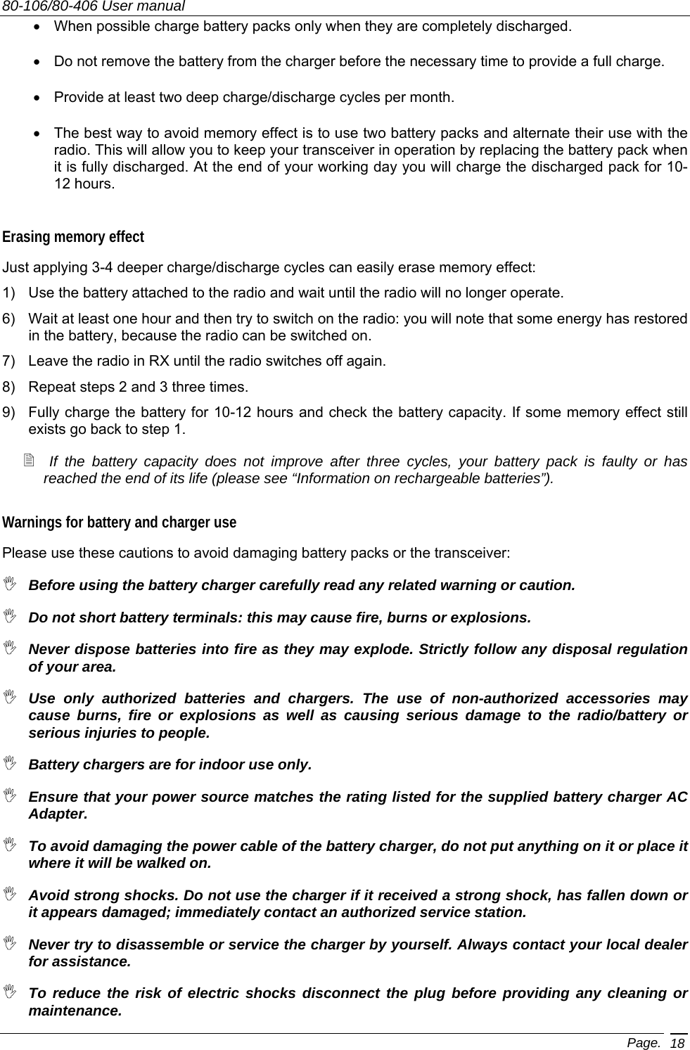 80-106/80-406 User manual Page. 18 •  When possible charge battery packs only when they are completely discharged.  •  Do not remove the battery from the charger before the necessary time to provide a full charge. •  Provide at least two deep charge/discharge cycles per month. •  The best way to avoid memory effect is to use two battery packs and alternate their use with the radio. This will allow you to keep your transceiver in operation by replacing the battery pack when it is fully discharged. At the end of your working day you will charge the discharged pack for 10-12 hours. Erasing memory effect Just applying 3-4 deeper charge/discharge cycles can easily erase memory effect: 1)  Use the battery attached to the radio and wait until the radio will no longer operate. 6)  Wait at least one hour and then try to switch on the radio: you will note that some energy has restored in the battery, because the radio can be switched on. 7)  Leave the radio in RX until the radio switches off again. 8)  Repeat steps 2 and 3 three times. 9)  Fully charge the battery for 10-12 hours and check the battery capacity. If some memory effect still exists go back to step 1.  If the battery capacity does not improve after three cycles, your battery pack is faulty or has reached the end of its life (please see “Information on rechargeable batteries”).   Warnings for battery and charger use Please use these cautions to avoid damaging battery packs or the transceiver:  Before using the battery charger carefully read any related warning or caution.  Do not short battery terminals: this may cause fire, burns or explosions.  Never dispose batteries into fire as they may explode. Strictly follow any disposal regulation of your area.  Use only authorized batteries and chargers. The use of non-authorized accessories may cause burns, fire or explosions as well as causing serious damage to the radio/battery or serious injuries to people.  Battery chargers are for indoor use only.   Ensure that your power source matches the rating listed for the supplied battery charger AC Adapter.  To avoid damaging the power cable of the battery charger, do not put anything on it or place it where it will be walked on.   Avoid strong shocks. Do not use the charger if it received a strong shock, has fallen down or it appears damaged; immediately contact an authorized service station.   Never try to disassemble or service the charger by yourself. Always contact your local dealer for assistance.  To reduce the risk of electric shocks disconnect the plug before providing any cleaning or maintenance. 