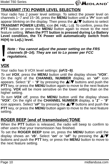 Model T60 SeriesPage 10 midlandusa.comTRANSMIT (TX) POWER LEVEL SELECTIONYour radio has 2 power level settings. To select the power level onchannels 1~7 and 15~36, press the MENU button until a “Pr” icon willappear blinking on the display. Then press the s\tbuttons to selectTRANSMIT POWER LEVEL icon (H: Hi/L: Lo). To confirm, press thePTT button or press the MENU button again to move to the nextfeature setting. When the PTT button is pressed during Lo BatteryLevel condition, the TX Power will automatically switch fromHi(H) to Lo(L) level.Note : You cannot adjust the power setting on the FRS   channels (8~14). They are set to Lo power per FCC          regulations.VOXYour radio has 9 VOX level settings: (oF/1~9).To set VOX, press the MENU button until the display shows “VOX”.On the right of the CHANNEL NUMBER display, an “oF” iconappears. Select “1” ~ “9” by pressing the s\tbuttons and push thePTT key, or press the MENU button again to move to the next featuresetting. VOX will be more sensitive on the lower setting than on thehigher setting.To turn VOX off, press the MENU button until the display shows“VOX”. On the right of the CHANNEL NUMBER display, a “1” ~ “9”icon appears. Select “oF” by pressing the s\tbuttons and push thePTT key, or press the MENU button again to move to the next featuresetting.ROGER BEEP (end of transmission) TONEWhen the PTT button is released, the radio will beep to confirm toother users that your transmission has finished. To set the ROGER BEEP tone on, press the MENU button until thedisplay shows an “rb”. Select “on” or “oF” by pressing the s\tbuttons and push the PTT key, or press the MENU button to move tothe next feature setting. !