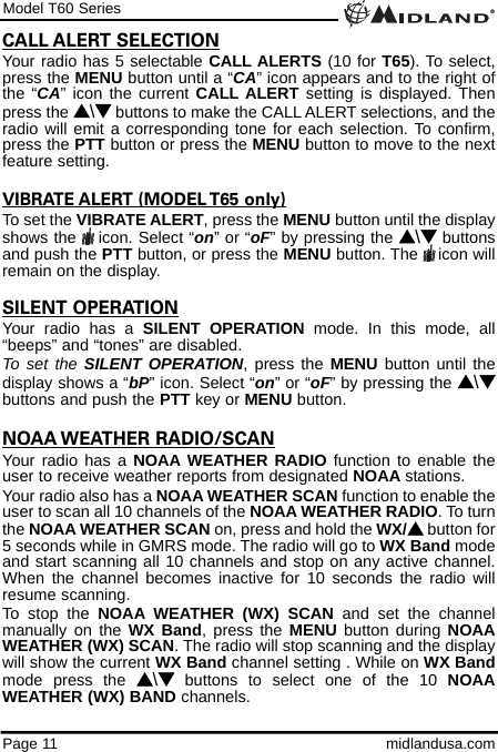 Model T60 SeriesPage 11 midlandusa.comCALL ALERT SELECTIONYour radio has 5 selectable CALL ALERTS (10 for T65). To select,press the MENU button until a “CA” icon appears and to the right ofthe “CA” icon the current CALL ALERT setting is displayed. Thenpress the s\tbuttons to make the CALL ALERT selections, and theradio will emit a corresponding tone for each selection. To confirm,press the PTT button or press the MENU button to move to the nextfeature setting.VIBRATE ALERT (MODEL T65 only)To set the VIBRATE ALERT, press the MENU button until the displayshows the  icon. Select “on” or “oF” by pressing the s\tbuttonsand push the PTT button, or press the MENU button. The    icon willremain on the display.SILENT OPERATIONYour radio has a SILENT OPERATION mode. In this mode, all“beeps” and “tones” are disabled. To set the SILENT OPERATION, press the MENU button until thedisplay shows a “bP” icon. Select “on” or “oF” by pressing the s\tbuttons and push the PTT key or MENU button. NOAA WEATHER RADIO/SCANYour radio has a NOAA WEATHER RADIO function to enable theuser to receive weather reports from designated NOAA stations. Your radio also has a NOAA WEATHER SCAN function to enable theuser to scan all 10 channels of the NOAA WEATHER RADIO. To turnthe NOAA WEATHER SCAN on, press and hold the WX/sbutton for5 seconds while in GMRS mode. The radio will go to WX Band modeand start scanning all 10 channels and stop on any active channel.When the channel becomes inactive for 10 seconds the radio willresume scanning.To stop the NOAA WEATHER (WX) SCAN and set the channelmanually on the WX Band, press the MENU button during NOAAWEATHER (WX) SCAN. The radio will stop scanning and the displaywill show the current WX Band channel setting . While on WX Bandmode press the s\tbuttons to select one of the 10 NOAAWEATHER (WX) BAND channels. 