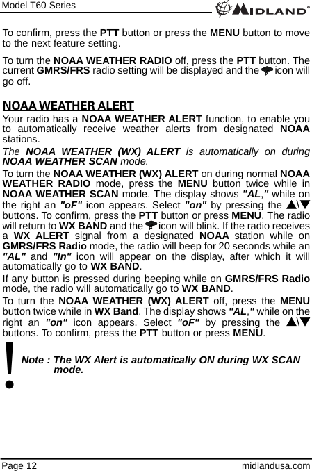 Model T60 SeriesPage 12 midlandusa.comTo confirm, press the PTT button or press the MENU button to moveto the next feature setting.To turn the NOAA WEATHER RADIO off, press the PTT button. Thecurrent GMRS/FRS radio setting will be displayed and the  icon willgo off.NOAA WEATHER ALERTYour radio has a NOAA WEATHER ALERT function, to enable youto automatically receive weather alerts from designated NOAAstations. The  NOAA WEATHER (WX) ALERT is automatically on duringNOAA WEATHER SCAN mode.To turn the NOAA WEATHER (WX) ALERT on during normal NOAAWEATHER RADIO mode, press the MENU button twice while inNOAA WEATHER SCAN mode. The display shows &quot;AL,&quot;while onthe right an &quot;oF&quot; icon appears. Select &quot;on&quot; by pressing the s\tbuttons. To confirm, press the PTT button or press MENU. The radiowill return to WX BAND and the  icon will blink. If the radio receivesa  WX ALERT signal from a designated NOAA station while onGMRS/FRS Radio mode, the radio will beep for 20 seconds while an&quot;AL&quot; and  &quot;In&quot; icon will appear on the display, after which it willautomatically go to WX BAND. If any button is pressed during beeping while on GMRS/FRS Radiomode, the radio will automatically go to WX BAND.To turn the NOAA WEATHER (WX) ALERT off, press the MENUbutton twice while in WX Band. The display shows &quot;AL,&quot;while on theright an &quot;on&quot; icon appears. Select &quot;oF&quot; by pressing the s\tbuttons. To confirm, press the PTT button or press MENU.Note : The WX Alert is automatically ON during WX SCAN mode.!