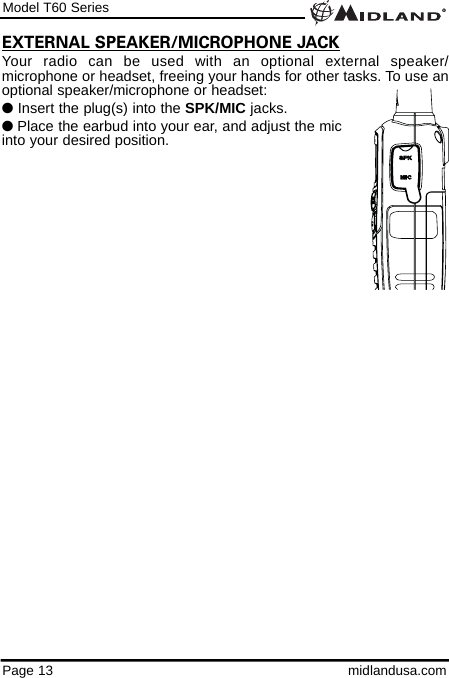 Model T60 SeriesPage 13 midlandusa.comEXTERNAL SPEAKER/MICROPHONE JACKYour radio can be used with an optional external speaker/microphone or headset, freeing your hands for other tasks. To use anoptional speaker/microphone or headset:lInsert the plug(s) into the SPK/MIC jacks.lPlace the earbud into your ear, and adjust the mic into your desired position.
