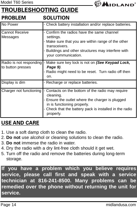 Model T60 SeriesPage 14 midlandusa.comPROBLEM           SOLUTIONNo Power - Check battery installation and/or replace batteries.Cannot ReceiveMessages - Confirm the radios have the same channel      settings.- Make sure that you are within range of the other transceivers.- Buildings and other structures may interfere with your communication. Radio is not respondingto button presses - Make sure key lock is not on (See Keypad Lock, Page 9). - Radio might need to be reset.  Turn radio off then on.Display is dim - Recharge or replace batteries.Charger not functioning - Contacts on the bottom of the radio may require cleaning. - Ensure the outlet where the charger is plugged in is functioning properly.- Check that the battery pack is installed in the radio properly.USE AND CARE1. Use a soft damp cloth to clean the radio.2. Do not use alcohol or cleaning solutions to clean the radio.3. Do not immerse the radio in water.4. Dry the radio with a dry lint-free cloth should it get wet.5. Turn off the radio and remove the batteries during long-term    storage.If you have a problem which you believe requiresservice, please call first and speak with a servicetechnician at 816-241-8500. Many problems can beremedied over the phone without returning the unit forservice.TROUBLESHOOTING GUIDE