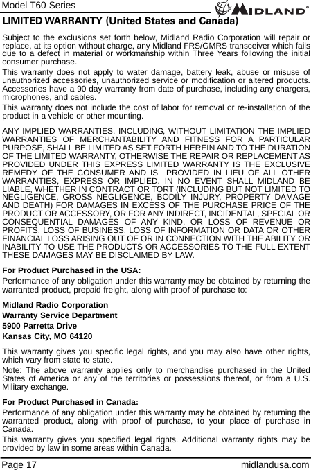 Model T60 SeriesPage 17 midlandusa.comLIMITED WARRANTY (United States and Canada)Subject to the exclusions set forth below, Midland Radio Corporation will repair orreplace, at its option without charge, any Midland FRS/GMRS transceiver which failsdue to a defect in material or workmanship within Three Years following the initialconsumer purchase.This warranty does not apply to water damage, battery leak, abuse or misuse ofunauthorized accessories, unauthorized service or modification or altered products.Accessories have a 90 day warranty from date of purchase, including any chargers,microphones, and cables.This warranty does not include the cost of labor for removal or re-installation of theproduct in a vehicle or other mounting.ANY IMPLIED WARRANTIES, INCLUDING, WITHOUT LIMITATION THE IMPLIEDWARRANTIES OF MERCHANTABILITY AND FITNESS FOR A PARTICULARPURPOSE, SHALL BE LIMITED AS SET FORTH HEREIN AND TO THE DURATIONOF THE LIMITED WARRANTY, OTHERWISE THE REPAIR OR REPLACEMENT ASPROVIDED UNDER THIS EXPRESS LIMITED WARRANTY IS THE EXCLUSIVEREMEDY OF THE CONSUMER AND IS  PROVIDED IN LIEU OF ALL OTHERWARRANTIES, EXPRESS OR IMPLIED. IN NO EVENT SHALL MIDLAND BELIABLE, WHETHER IN CONTRACT OR TORT (INCLUDING BUT NOT LIMITED TONEGLIGENCE, GROSS NEGLIGENCE, BODILY INJURY, PROPERTY DAMAGEAND DEATH) FOR DAMAGES IN EXCESS OF THE PURCHASE PRICE OF THEPRODUCT OR ACCESSORY, OR FOR ANY INDIRECT, INCIDENTAL, SPECIAL ORCONSEQUENTIAL DAMAGES OF ANY KIND, OR LOSS OF REVENUE ORPROFITS, LOSS OF BUSINESS, LOSS OF INFORMATION OR DATA OR OTHERFINANCIAL LOSS ARISING OUT OF OR IN CONNECTION WITH THE ABILITY ORINABILITY TO USE THE PRODUCTS OR ACCESSORIES TO THE FULL EXTENTTHESE DAMAGES MAY BE DISCLAIMED BY LAW.For Product Purchased in the USA:Performance of any obligation under this warranty may be obtained by returning thewarranted product, prepaid freight, along with proof of purchase to:Midland Radio CorporationWarranty Service Department5900 Parretta DriveKansas City, MO 64120This warranty gives you specific legal rights, and you may also have other rights,which vary from state to state.Note: The above warranty applies only to merchandise purchased in the UnitedStates of America or any of the territories or possessions thereof, or from a U.S.Military exchange.For Product Purchased in Canada:Performance of any obligation under this warranty may be obtained by returning thewarranted product, along with proof of purchase, to your place of purchase inCanada.This warranty gives you specified legal rights. Additional warranty rights may beprovided by law in some areas within Canada.