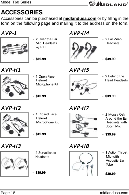 Page 18 midlandusa.comModel T60 SeriesAVP-11AVP-HH4                      AVP-HH1 AVP-HH5                      AVP-HH2 AVP-HH7AVP-HH3 AVP-HH88-  1 Open Face Helmet Microphone Kit-  $49.99-  1 Closed Face Helmet Microphone Kit-  $49.99-  2 Over the Ear Mic. Headsets w/ PTT-  $19.99ACCESSORIESAccessories can be purchased at midlandusa.com or by filling in theform on the following page and mailing it to the address on the form.-  2 Surveillance Headsets-  $39.99-  2 Behind the Head Headsets-  $39.99-  2 Ear Wrap Headsets-  $39.99-  2 Mossy Oak Around the EarHeadsets with Boom Mic -  $39.99-  1 Action Throat Mic with Acoustic Ear Tube -  $39.99