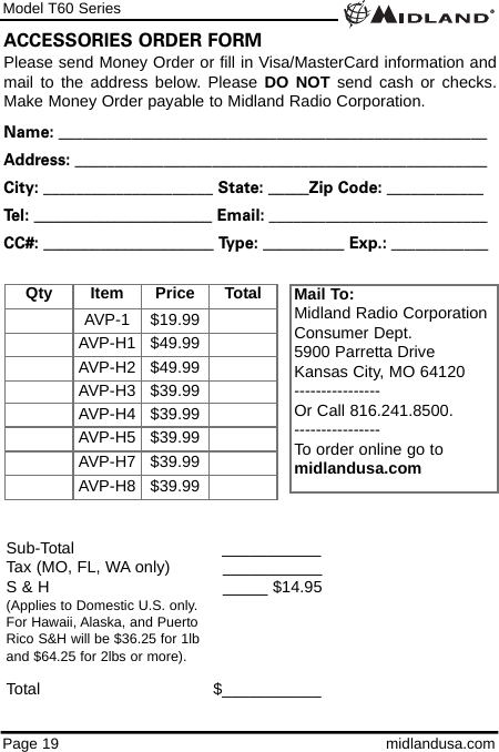 Model T60 SeriesPage 19 midlandusa.comPlease send Money Order or fill in Visa/MasterCard information andmail to the address below. Please DO NOT send cash or checks.Make Money Order payable to Midland Radio Corporation.Name: _____________________________________________________Address: ___________________________________________________City: _____________________ State: _____Zip Code: ____________Tel: ______________________ Email: ___________________________CC#: _____________________ Type: __________ Exp.: ____________ACCESSORIES ORDER FORMMail To:Midland Radio CorporationConsumer Dept.5900 Parretta DriveKansas City, MO 64120----------------Or Call 816.241.8500.  ----------------To order online go to midlandusa.comSub-Total ___________Tax (MO, FL, WA only)     ___________S &amp; H  _____ $14.95(Applies to Domestic U.S. only.For Hawaii, Alaska, and Puerto Rico S&amp;H will be $36.25 for 1lband $64.25 for 2lbs or more).Total                                   $___________Qty Item Price TotalAVP-1 $19.99AVP-H1 $49.99AVP-H2 $49.99AVP-H3 $39.99AVP-H4 $39.99AVP-H5 $39.99AVP-H7 $39.99AVP-H8 $39.99