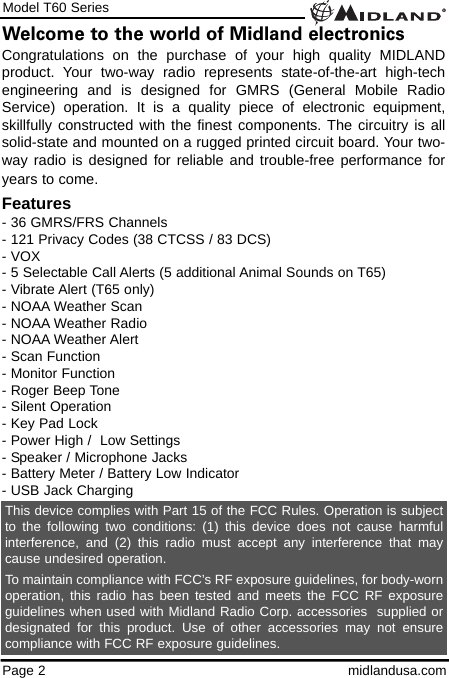 Model T60 SeriesPage 2 midlandusa.comWelcome to the world of Midland electronicsCongratulations on the purchase of your high quality MIDLANDproduct. Your two-way radio represents state-of-the-art high-techengineering and is designed for GMRS (General Mobile RadioService) operation. It is a quality piece of electronic equipment,skillfully constructed with the finest components. The circuitry is allsolid-state and mounted on a rugged printed circuit board. Your two-way radio is designed for reliable and trouble-free performance foryears to come.Features- 36 GMRS/FRS Channels - 121 Privacy Codes (38 CTCSS / 83 DCS)- VOX- 5 Selectable Call Alerts (5 additional Animal Sounds on T65)- Vibrate Alert (T65 only)- NOAA Weather Scan- NOAA Weather Radio- NOAA Weather Alert   - Scan Function- Monitor Function- Roger Beep Tone- Silent Operation- Key Pad Lock- Power High /  Low Settings- Speaker / Microphone Jacks- Battery Meter / Battery Low Indicator- USB Jack ChargingThis device complies with Part 15 of the FCC Rules. Operation is subjectto the following two conditions: (1) this device does not cause harmfulinterference, and (2) this radio must accept any interference that maycause undesired operation.To maintain compliance with FCC’s RF exposure guidelines, for body-wornoperation, this radio has been tested and meets the FCC RF exposureguidelines when used with Midland Radio Corp. accessories  supplied ordesignated for this product. Use of other accessories may not ensurecompliance with FCC RF exposure guidelines.